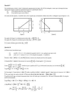 Questão 9
Se considerarmos a linha L sobre S obtida pela superposição dos lados AB e DC do retângulo, vemos que a formiga tem duas
opções para chegar ao ponto Q, partindo do ponto P e caminhando sobre S:
(I) Uma trajetória que não cruza a linha L;
(II) Uma trajetória que cruza a linha L.
Em cada uma das opções, o caminho mais curto é aquele que corresponde a linhas retas sobre o retângulo (veja as figuras 1 e 2).
Na opção (I) (Figura 1) a distância percorrida é .
Na opção (II) (Figura 2) a distância percorrida é .
R: A menor distância percorrida é .
Questão 10
a) Observamos inicialmente que:
(I) é solução da equação , qualquer que seja real.
(II) se é solução da equação, também é.
Portanto, N( , onde denota o número de soluções positivas da equação.
A função é decrescente no intervalo e a função é crescente.
Como conclui-se que os gráficos de F e g se intersectam uma única vez no intervalo .
Logo 3.
b) Como para todo , então os gráficos de e nunca se cruzam se
. Por outro lado, em cada um dos intervalos ,
os gráficos de e se cruzam exatamente duas vezes, de modo que, excluindo-se , temos exatamente soluções
positivas da equação.
Logo .
c)
 