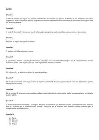 INGLÊS
Questão 1
O fato de milhares de línguas não estarem contempladas no conteúdo das páginas da Internet e nas ferramentas de acesso
(impedindo, assim, que grandes parcelas da população mundial se beneficiem do conhecimento e dos avanços tecnológicos para
seu desenvolvimento).
Questão 2
A perda da diversidade cultural nas redes de informação e a ampliação das desigualdades socioeconômicas já existentes.
Questão 3
Preservar as línguas ameaçadas de extinção.
Questão 4
A qualquer indivíduo, a qualquer pessoa.
Questão 5
A característica humana é a de ser preconceituoso. A descrição pode causar estranhamento pelo fato de o preconceito ser descrito
de maneira neutra, e não negativa, ou seja, como algo inerente à condição humana.
Questão 6
Ela a desenvolve ao adquirir os valores de sua própria cultura.
Questão 7
Ela é vista socialmente como algo positivo ou negativo dependendo do que as pessoas fazem com seus preconceitos quando
interagem com as outras.
Questão 8
Ela se originou de uma síntese das abordagens educacionais multiculturais e antirracistas usadas internacionalmente nas décadas
de 1960 a 1990.
Questão 9
O multiculturalismo normalmente é usado para descrever sociedades em que diferentes culturas coexistem sem muita interação
entre si, enquanto que o interculturalismo encerra a crença de que a interação entre diferentes culturas contribui para o
enriquecimento pessoal e cultural.
Questão 10
a) Range
b) Customs
c) Breadth
d) Engage
 
