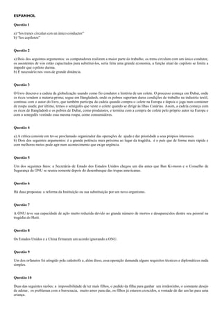 ESPANHOL
Questão 1
a) “los trenes circulan con un único conductor”
b) “los copilotos”
Questão 2
a) Dois dos seguintes argumentos: os computadores realizam a maior parte do trabalho, os trens circulam com um único condutor,
os assistentes de voo estão capacitados para substituí-los, seria feita uma grande economia, a função atual do copiloto se limita a
impedir que o piloto durma.
b) É necessário nos voos de grande distância.
Questão 3
O livro descreve a cadeia da globalização usando como fio condutor a história de um colete. O processo começa em Dubai, onde
os ricos vendem a materia-prima; segue em Bangladesh, onde os pobres suportam duras condições de trabalho na industria textil,
continua com o autor do livro, que também participa da cadeia quando compra o colete na Europa e depois o joga num container
de roupa usada; por último, temos o senegalês que veste o colete quando se dirige às Ilhas Canárias. Assim, a cadeia começa com
os ricos de Bangladesh e os pobres de Dubai, como produtores, e termina com a compra do colete pelo próprio autor na Europa e
com o senegalês vestindo essa mesma roupa, como consumidores.
Questão 4
a) A crítica consiste em ter-se proclamado organizador das operações de ajuda e dar prioridade a seus própios interesses.
b) Dois dos seguintes argumentos: é a grande potência mais próxima ao lugar da tragédia, é o país que de forma mais rápida e
com melhores meios pode agir num acontecimento que exige urgência.
Questão 5
Um dos seguintes fatos: a Secretária de Estado dos Estados Unidos chegou um dia antes que Ban Ki-moon e o Conselho de
Segurança da ONU se reuniu somente depois do desembarque das tropas americanas.
Questão 6
Há duas propostas: a reforma da Instituição ou sua substituição por um novo organismo.
Questão 7
A ONU teve sua capacidade de ação muito reduzida devido ao grande número de mortos e desaparecidos dentre seu pessoal na
tragédia do Haiti.
Questão 8
Os Estados Unidos e a China firmaram um acordo ignorando a ONU.
Questão 9
Um dos orfanatos foi atingido pela catástrofe e, além disso, essa operação demanda alguns requisitos técnicos e diplomáticos nada
simples.
Questão 10
Duas das seguintes razões: a impossibilidade de ter mais filhos, o pedido da filha para ganhar um irmãozinho, o constante desejo
de adotar, os problemas com a burocracia, muito amor para dar, os filhos já estarem crescidos, a vontade de dar um lar para uma
criança.
 