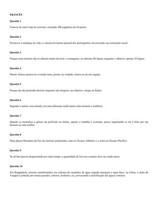 FRANCÊS
Questão 1
Trata-se de uma Copa de sem-teto, reunindo 500 jogadores de 64 países.
Questão 2
Promover a mudança de vida e o desenvolvimento pessoal dos participantes, favorecendo sua reinserção social.
Questão 3
Porque esses animais não se afastam muito da terra; o caranguejo, no máximo 80 léguas enquanto o albatroz, apenas 20 léguas.
Questão 4
Martin Alonso pensou ter avistado terra, porém, na verdade, tratava-se de um engano.
Questão 5
Porque ele não pretendia desistir enquanto não atingisse seu objetivo: chegar às Índias.
Questão 6
Segundo a autora, essa atitude cria uma diferença ainda maior entre homens e mulheres.
Questão 7
Quando se neutraliza o gênero da profissão ou títulos, apenas o trabalho é avaliado, pouco importando se ele é feito por um
homem ou uma mulher.
Questão 8
Duas placas flutuantes de lixo de enormes proporções, uma no Oceano Atlântico e a outra no Oceano Pacífico.
Questão 9
Se tal fato passou despercebido por tanto tempo, a quantidade de lixo nos oceanos deve ser ainda maior.
Questão 10
Em Bangladesh, arrozais transformados em culturas de camarões de água salgada ameaçam a água doce; na China, o delta do
Yangtzé é poluído por metais pesados, nitratos, fosfastos, etc, provocando a eutrofização das águas costeiras.
 