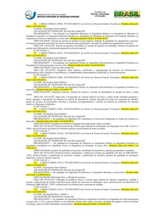 2.6    CARGO CÓDIGO (TS06): TECNOLOGISTA da Carreira de Desenvolvimento Tecnológico (Redação dada pelo
Edital 3 de 06/06/2012)
          CLASSE: Tecnologista Junior Padrão I
          LOCALIDADE DE TRABALHO: São José dos Campos/SP
          PRÉ-REQUISITO: 1. Ser graduado em Engenharia Mecânica ou Engenharia Química ou Engenharia de Materiais ou
Engenharia Industrial ou Engenharia Industrial Mecânica ou Engenharia de Produção ou Engenharia de Produção Mecânica ou
Arquitetura ou Física ou Matemática ou áreas afins. (Redação dada pelo Edital 3 de 06/06/2012)
          ESPECIALIDADE: Sistema de garantia do produto na área espacial; Inspeção de qualidade em equipamentos espaciais;
Atividades de garantia do produto em ensaios ambientais para qualificação e aceitação de subsistemas/equipamentos espaciais.
          ÁREA DE ATUAÇÃO: Sistema de garantia do produto ou sistema de garantia da qualidade; Sistema de garantia do
produto para fabricação de subsistemas/equipamentos da área espacial.
          Nº DE VAGAS: 2
          2.7    CARGO CÓDIGO (TS07): TECNOLOGISTA da Carreira de Desenvolvimento Tecnológico (Redação dada pelo
Edital 3 de 06/06/2012)
          CLASSE: Tecnologista Junior Padrão I
          LOCALIDADE DE TRABALHO: São José dos Campos/SP
          PRÉ-REQUISITO: 1. Ser graduado em Engenharia Elétrica ou Engenharia Eletroeletrônica ou Engenharia Eletrônica ou
Engenharia de Telecomunicações ou áreas afins. (Redação dada pelo Edital 3 de 06/06/2012)
          ESPECIALIDADE: Testes de radio frequência.
          ÁREA DE ATUAÇÃO: Integração, testes elétricos, certificação e caracterização de sistemas de comunicações e
radiofrequência (RF); Medidas de Interferência e Compatibilidade Eletromagnética (EMI/EMC) e Telecomunicações.
          Nº DE VAGAS: 2
          2.8    CARGO CÓDIGO (TS08): TECNOLOGISTA da Carreira de Desenvolvimento Tecnológico (Redação dada pelo
Edital 3 de 06/06/2012)
          CLASSE: Tecnologista Junior Padrão I
          LOCALIDADE DE TRABALHO: São José dos Campos/SP
          PRÉ-REQUISITO: 1. Ser graduado em Engenharia Elétrica ou Engenharia Eletroeletrônica ou Engenharia Eletrônica ou
áreas afins. (Redação dada pelo Edital 3 de 06/06/112)
          ESPECIALIDADE: Instalações elétricas; sistemas de elétricos; circuitos de distribuição de energia de baixa e média
tensão.
          ÁREA DE ATUAÇÃO: Supervisão e manutenção de sistemas elétricos de baixa e média tensão incluindo geradores a
diesel; operação e manutenção de sistemas de controle de demanda de energia; aplicação de normas de segurança do trabalho;
gestão de serviços de terceirizados referente à execução, acompanhamento e controle de projetos de instalações de sistemas
elétricos, refrigeração e hidráulica.
          Nº DE VAGAS: 1
          2.9    CARGO CÓDIGO (TS09): TECNOLOGISTA da Carreira de Desenvolvimento Tecnológico (Redação dada pelo
Edital 3 de 06/06/2012)
          CLASSE: Tecnologista Junior Padrão I
          LOCALIDADE DE TRABALHO: São José dos Campos/SP
          PRÉ-REQUISITO: 1. Ser graduado em Engenharia da Computação ou Ciência da Computação ou Análise de Sistemas ou
áreas afins. (Redação dada pelo Edital 3 de 06/06/2012)
          ESPECIALIDADE: Engenharia de Software; linguagem de programação; bancos de dados.
          ÁREA DE ATUAÇÃO: Desenvolvimento de software para sistemas de informação (em linguagens Java, SQL, Groovy e
UML); desenvolvimento de projetos de interfaces gráficas; gerenciamento de banco de dados.
          Nº DE VAGAS: 1
          2.10 CARGO CÓDIGO (TS10): TECNOLOGISTA da Carreira de Desenvolvimento Tecnológico (Redação dada pelo
Edital 3 de 06/06/2012)
          CLASSE: Tecnologista Junior Padrão I
          LOCALIDADE DE TRABALHO: São José dos Campos/SP
          PRÉ-REQUISITO: 1. Ser graduado em Engenharia de Materiais ou Engenharia Elétrica ou Engenharia Eletrônica ou
Engenharia Aeronáutica ou Engenharia Naval ou Engenharia de Produção ou áreas afins. (Redação dada pelo Edital 3 de
06/06/2012)
          ESPECIALIDADE: Garantia da qualidade em processo; acreditação de laboratórios; garantia da qualidade em produto.
          ÁREA DE ATUAÇÃO: Desenvolvimento, implantação e auditoria de sistemas da qualidade com base na NBR ISO/IEC
17025; desenvolvimento e qualificação de processos; seleção e qualificação de materiais; garantia da qualidade na montagem,
integração e testes de sistemas espaciais.
          Nº DE VAGAS: 1
          2.11 CARGO CÓDIGO (TS11): TECNOLOGISTA da Carreira de Desenvolvimento Tecnológico (Redação dada pelo
Edital 3 de 06/06/2012)
          CLASSE: Tecnologista Junior Padrão I
          LOCALIDADE DE TRABALHO: São José dos Campos/SP
          PRÉ-REQUISITO: 1. Ser graduado em Engenharia de Materiais ou Engenharia Mecânica ou áreas afins. (Redação dada
pelo Edital 3 de 06/06/2012)
          ESPECIALIDADE: Metrologia física, calibração de sensores.
          ÁREA DE ATUAÇÃO: Calibração de grandezas físicas e sensores para medição de vibração, temperatura, umidade e
pressão; conhecimento de normas específicas para cálculo de incertezas de calibração e para credenciamento de laboratórios de
calibração (NBR ISO/IEC 17025); conhecimento de softwares para automação de medidas.
          Nº DE VAGAS: 1
          2.12 CARGO CÓDIGO (TS12): TECNOLOGISTA da Carreira de Desenvolvimento Tecnológico (Redação dada pelo
Edital 3 de 06/06/2012)
          CLASSE: Tecnologista Pleno 1 Padrão I
          LOCALIDADE DE TRABALHO: Cuiabá, MT
          PRÉ-REQUISITO: 1. Ser graduado em Engenharia Elétrica ou Engenharia Eletrônica ou Engenharia de Telecomunicações
ou áreas afins. 2. Ter o grau de Mestre ou ter realizado, durante, pelo menos, três anos, atividade de pesquisa e desenvolvimento
tecnológico, que lhe atribua habilitação correspondente. (Redação dada pelo Edital 3 de 06/06/2012)
 