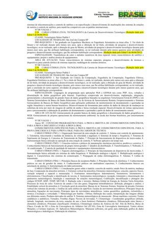 sistemas de telecomunicações e controle de satélites e na especificação e desenvolvimento de atualizações dos sistemas de estações
de rastreio e controle de satélites, para mantê-las compatíveis com os padrões internacionais.
          Nº DE VAGAS: 1
          2.18 CARGO CÓDIGO (TS18): TECNOLOGISTA da Carreira de Desenvolvimento Tecnológico (Redação dada pelo
Edital 3 de 06/06/2012)
          CLASSE: Tecnologista Sênior Padrão I
          LOCALIDADE DE TRABALHO: São José dos Campos/SP
          PRÉ-REQUISITO: 1. Ser graduado em Engenharia Mecânica ou Engenharia Aeronáutica ou áreas afins. 2. Ter título de
Doutor e ter realizado durante pelo menos seis anos, após a obtenção de tal título, atividades de pesquisa e desenvolvimento
tecnológico, ou ter realizado, após a obtenção do grau de Mestre, atividades de pesquisa e desenvolvimento tecnológico durante pelo
menos onze anos, que lhe atribuam habilitação correspondente, ou ter realizado durante pelo menos quatorze anos atividades de
pesquisa e desenvolvimento tecnológico, que lhe atribuam habilitação correspondente. (Redação dada pelo Edital 3 de 06/06/2012)
          ESPECIALIDADE: Transferência de calor e métodos numéricos da área espacial; testes vácuo-térmicos de satélites e
equipamentos; projeto e análise térmica de equipamentos.
          ÁREA DE ATUAÇÃO: Testes vácuo-térmicos de sistemas espaciais; pesquisa e desenvolvimento de técnicas e
dispositivos para controle térmico de sistemas espaciais; modelagem de sistemas térmicos.
          Nº DE VAGAS: 1
          2.19 CARGO CÓDIGO (TS19): TECNOLOGISTA da Carreira de Desenvolvimento Tecnológico (Redação dada pelo
Edital 3 de 06/06/2012)
          CLASSE: Tecnologista Sênior Padrão I
          LOCALIDADE DE TRABALHO: São José dos Campos/SP
          PRÉ-REQUISITO: 1. Ser Graduado em Ciência da Computação, Engenharia da Computação, Engenharia Elétrica,
Engenharia Eletrônica ou áreas afins e 2. Ter o título de Doutor e, ainda, ter realizado, durante pelo menos seis anos após a obtenção
de tal título, atividade de pesquisa e desenvolvimento tecnológico, ou ter realizado, após a obtenção do grau de Mestre, atividade de
pesquisa e desenvolvimento tecnológico durante, pelo menos onze anos, que lhe atribua habilitação correspondente, ou ter realizado,
após a conclusão do curso superior, atividades de pesquisa e desenvolvimento tecnológico durante pelo menos quatorze anos, que
lhe atribuam habilitação correspondente.
          ESPECIALIDADE: Linguagem de programação para aplicações Web e GISWeb tais como PHP, Java, voltados a
disseminação de dados geográficos pela Internet. Experiência comprovada em desenvolvimento, implantação, integração,
gerenciamento e disseminação de grandes bases de dados geográficos baseados na arquitetura TerraAmazon/TerraLib (INPE) e em
Sistema Gerenciadores de Banco de Dados Relacionais. Uso de técnicas de Sensoriamento Remoto, Geoprocessamento e Sistemas
Gerenciadores de Bancos de Dados Geográficos para aplicações ambientais de monitoramento de desmatamento e queimadas na
região Amazônica e outros biomas brasileiros. Desenvolvimento de ferramentas para análise de dados de detecção de mudanças na
cobertura da terra por meio de imagens de satélite de média e baixa resolução espacial. Desenvolvimento de rotinas operacionais
para o processamento e elaboração de produtos de desmatamento e queimadas a partir de dados de sensoriamento remoto.
          ÁREA DE ATUAÇÃO: Gerenciamento de grandes bancos de dados geográficos e disseminação de dados geográficos na
WEB. Gerenciamento de projetos operacionais de monitoramento ambiental, na escala dos biomas brasileiros, por sensoriamento
remoto.
          Nº DE VAGAS: 1
          Anexo III - CONTEÚDO PROGRAMÁTICO PARA A PROVA OBJETIVA DE CONHECIMENTOS ESPECÍFICOS,
PARA A PROVA DISCURSIVA E PARA A PROVA ORAL
          CONHECIMENTOS ESPECÍFICOS PARA A PROVA OBJETIVA DE CONHECIMENTOS ESPECÍFICOS, PARA A
PROVA DISCURSIVA E PARA A PROVA ORAL PARA OS CARGOS DE TÉCNICO.
          CARGO CÓDIGO (TM1): 1. Organização funcional de uma estação de controle; 2. Antena com controle de apontamento;
3. Telemetria, telecomando e medidas de distância, de velocidade e angulares; 4. Sistemas de tempo e frequência; 5. Sistemas de
Suprimento de Energia; 6. Conceitos de Transmissão de Dados; 7. Princípio de funcionamento de dispositivos de micro-ondas; 8.
Instrumentação básica utilizada na operação de uma estação de controle, 9. Software aplicativo de tempo real.
          CARGO CÓDIGO (TM2): 1. Conceitos teóricos e práticos de manutenções mecânicas preventiva, preditiva e corretiva; 2.
Conhecimentos básicos de funcionamento de grupos motor-gerador; 3. Quadros de distribuição; 4. Transformadores; 5. Nobreaks; 6.
Ar condicionado; 7. Controle de qualidade de materiais e equipamentos eletromecânicos.
          CARGO CÓDIGO (TM3): 1. Espectro eletromagnético; 2. Princípio de funcionamento de dispositivos de micro-ondas; 3.
Instrumentação básica utilizada em sistemas de rádio frequência; 4. Modulação analógica e digital; 5. Multiplexação analógica e
digital; 6. Características dos sistemas de comunicação; 7. Propagação de ondas eletromagnéticas; 8. Antenas; 9. Linhas de
transmissão.
          CARGO CÓDIGO (TM4): 1. Princípios básicos de receptores Rádio; 2. Princípios básicos de eletrônica; 3. Conhecimentos
práticos no uso de gerador de sinais; 4. Conhecimentos práticos em analisadores espectrais; 5. Conhecimentos básicos em
automação de antenas; 6. Instrumentação em rádio-astronomia.
          CARGO CÓDIGO (TM5): 1. Considerações gerais sobre a matéria: conceito de matéria, estado físico da matéria, mudança
de fase; Composição da atmosfera terrestre; 2. Estrutura vertical da atmosfera; Elementos meteorológicos: conceito, aspectos físicos,
variação temporal e espacial e mensuração; 3. Fenômenos meteorológicos: hidrometeoros, litometeoros, fotometeoros e
eletrometeoros; Classificação e identificação de nuvens; 4. Instrumentos meteorológicos; recepção, tratamento e disseminação dos
parâmetros meteorológicos; Instalação e manutenção de estações meteorológicas; Codificação, decodificação e plotagem dos
códigos SYNOP, SHIP, TEMP, METAR; 5. Radiação solar e terrestre; Balanço Global de Energia do Sistema Terra-Atmosfera;
Processos de troca de calor; Variáveis de estado e leis dos gases; Diagramas termodinâmicos: definição, plotagem e análise; e
Estabilidade vertical da atmosfera; 6. Circulação geral da atmosfera; Massas de ar; Sistemas frontais; Sistemas de pressão; Estrutura
vertical dos sistemas de pressão; e Análise da carta sinótica de superfície; Escalas de movimentos atmosféricos; Principais forças da
atmosfera; Equações do movimento; Principais tipos de movimentos atmosféricos: ventos geostrófico, gradiente, ciclostrófico e
térmico; Circulação e vorticidade; 7. Meteorologia por Satélite - Órbitas; Definição dos canais; Interpretação das imagens obtidas
nos diferentes canais; Produtos derivados de satélite. 8. Sistemas meteorológicos de mesoescala - Brisas marítima e terrestre; Ventos
catabáticos e anabáticos; Tornados; Trombas d'água; Nuvens de trovoadas; 9. Climatologia - Coordenadas geográficas (altitude,
latitude, longitude, movimentos da terra, estações do ano e fusos horários); Parâmetros climáticos; Diferenciação entre fatores e
elementos climáticos; Principais classificações climáticas; Climatologia sinótica da América do Sul: Alta da Bolívia, Baixa do
Chaco, Cavado do NE e Zona de Convergência do Atlântico Sul (ZCAS), Zona de Convergência Intertropical; Ventos alísios;
Monções; e Ciclones tropicais; 10. Aplicativos Meteorológicos: Manusear softwares, em geral, para elaboração gráfica de dados
meteorológicos e hidrológicos; Elaboração de relatórios.
 