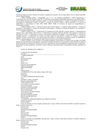 Garantia do produto em testes mecânicos de satélites e equipamentos espaciais: teste de carga estática, teste de vibração sinusoidal,
teste de vibração aleatória.
          CARGO CÓDIGO (TS16): 1. Programação em C e C++ em ambientes proprietários e abertos (opensource); 2.
Conhecimento de Linux, MS Windows e Mac OS; 3. Experiência com linguagens interpretadas (opensource), como Python, PHP; 4.
Uso de padrões de projeto em projeto orientado a objetos; 5. Conceitos de programação; 6. Conceitos de engenharia de software; 7.
Tecnologias de disseminação de dados na WEB; 8. Conceitos de bancos de dados e objetos relacionais; 9. Conceitos de
administração e gerenciamento de redes DNS, SMTP, DHCP, WEB; 10. Conceitos de sistema de compartilhamento e
monitoramento de redes.
          CARGO CÓDIGO (TS17): 1. Sistema de antenas para controle espacial; 2. Análise de enlaces espaciais; 3. Técnicas de
modulação e demodulação; 4. Sistemas de telemetria e telecomando; 5. Sistemas de medidas de distância e de velocidade; 6.
Sistemas de tempo e frequência.
          CARGO CÓDIGO (TS18): 1. Conhecimento em transferência de calor aplicada a sistemas espaciais; 2. Interpretação dos
espectros solar e infravermelho, fator de forma; 3. Conhecimento em métodos numéricos aplicados à área espacial; 4. Conceitos de
tecnologia de vácuo; 5. Conhecimento em testes vácuo-térmicos ambientais de satélites e seus equipamentos; 6. Técnicas de
simulação espacial; 7. Conhecimento de softwares de análise térmica do tipo SINDA e similares; 8. Técnicas e dispositivos
aplicados em testes vácuo-térmicos e em controle térmico de satélites; 9. Conhecimento de projetos térmicos de equipamentos,
satélites e sistemas espaciais; 10. Tecnologia de análise térmica através do uso de câmeras termográficas.
          CARGO CÓDIGO (TS19): Sistemas de informação geográfica; Gerenciamento de grandes bases de dados em SGBD;
Métodos de monitoramento de desmatamento e queimadas nos biomas brasileiros por sensoriamento remoto; Métodos de análise de
dados de detecção de mudanças de cobertura da terra por sensoriamento remoto; Linguagens de programação para visualização e
disseminação de dados geográficos na Internet; Serviços WEB para operacionalização e disseminação de dados geográficos na
Internet.

        ANEXO IV - MODELO DE CURRÍCULO

          I CARGOS: TECNOLOGISTA
          Inscrição nº ________________________________________________________
          1. DADOS PESSOAIS
          Nome:
          Data de Nascimento:
          Naturalidade:
          Sexo:
          Estado Civil:
          Cargo que exerce atualmente:
          Dados de identificação:
          Cédula de Identidade:
          CPF:
          Título de Eleitor:
          2. ENDEREÇO ATUAL (Rua, Bairro, Cidade, CEP, Fone)
          Domiciliar:
          Profissional:
          3. CURSO SUPERIOR DE GRADUAÇÃO
          Grau:
          Instituição/ Unidade/ Localidade
          Data de conclusão (Mês/Ano)
          4. PÓS-GRADUAÇÃO
          Curso superior com título de Mestre:
          Área de concentração:
          Instituição/Unidade/Localidade:
          Data de conclusão (Mês/Ano):
          Título da Dissertação:
          Curso superior com título de Doutor:
          Área de concentração:
          Instituição/Unidade/Localidade:
          Data de conclusão (Mês/Ano):
          Título da Tese:
          5. CURSOS DE APERFEIÇOAMENTO OU ESPECIALIZAÇÃO
          Línguas estrangeiras
          Cursos Técnicos
          Cursos de Extensão na área de atuação, requerida para o cargo, conforme carga horária definida no respectivo quadro de
títulos, no máximo dois cursos.
          Nome do curso:
          Total de horas:
          Instituição/Unidade/localidade:
          Período:
          Nome do curso:
          Total de horas:
          Instituição/Unidade/localidade:
          Período:
          Cursos de Extensão na especialidade, requerida para o cargo, conforme carga horária definida no respectivo quadro de
títulos, no máximo, dois cursos.
          Nome do curso:
          Total de horas:
          Instituição/Unidade/localidade:
          Período:
          Nome do curso:
 