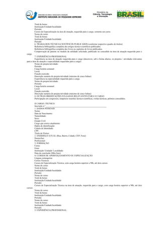 Total de horas:
          Instituição/Unidade/localidade:
          Período:
          Cursos de Especialização na área de atuação, requerida para o cargo, somente um curso.
          Nome do curso:
          Total de horas:
          Instituição/Unidade/localidade:
          Período:
          6. TRABALHOS TÉCNICO-CIENTÍFICOS PUBLICADOS (conforme respectivo quadro de títulos)
          Referência bibliográfica completa dos artigos técnico-científicos publicados.
          Referência bibliográfica completa dos livros ou capítulos de livros publicados.
          Comprovação de patente ou modelo de utilidade solicitado, publicado ou concedido na área de atuação requerida para o
cargo.
         7. EXPERIÊNCIA PROFISSIONAL
         Experiência na área de atuação requerida para o cargo (descrever, sob a forma abaixo, os projetos / atividades relevantes
para a área de atuação e especialidade requeridas para o cargo)
         Nome do projeto/atividade:
         Período:
         Carga horária semanal:
         Local:
         Função exercida:
         Descrição sumária do projeto/atividade (máximo de cinco linhas):
         Experiência na especialidade requerida para o cargo.
         Nome do projeto/atividade:
         Período:
         Carga horária semanal:
         Local:
         Função exercida:
         Descrição sumária do projeto/atividade (máximo de cinco linhas):
         8. OUTRAS OBSERVAÇÕES JULGADAS RELEVANTES PARA O CARGO
         Participação em congressos, simpósios reuniões técnico-científicas, visitas técnicas, prêmios concedidos.

          II CARGO: TÉCNICO
          Inscrição n.º ________________________________________________________
          1. DADOS PESSOAIS
          Nome:
          Data de Nascimento:
          Naturalidade:
          Sexo:
          Estado Civil:
          Cargo que exerce atualmente:
          Dados de identificação:
          Cédula de Identidade:
          CPF:
          Título de Eleitor:
          2. ENDEREÇO ATUAL (Rua, Bairro, Cidade, CEP, Fone)
          Domiciliar:
          Profissional:
          3. FORMAÇÃO
          Curso:
          Grau:
          Instituição/ Unidade/ Localidade:
          Data de conclusão (Mês/Ano):
          4. CURSOS DE APERFEIÇOAMENTO OU ESPECIALIZAÇÃO
          Línguas estrangeiras
          Cursos Técnicos
          Cursos de Especialização Técnica, com carga horária superior a 90h, até dois cursos:
          Nome do curso:
          Total de horas:
          Instituição/Unidade/localidade:
          Período:
          Nome do curso:
          Total de horas:
          Instituição/Unidade/localidade:
          Período:
          Cursos de Especialização Técnica na área de atuação, requerida para o cargo, com carga horária superior a 90h, até dois
cursos:
          Nome do curso:
          Total de horas:
          Instituição/Unidade/localidade:
          Período:
          Nome do curso:
          Total de horas:
          Instituição/Unidade/localidade:
          Período:
          5. EXPERIÊNCIA PROFISSIONAL
 