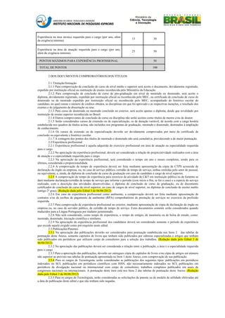Experiência na área técnica requerida para o cargo (por ano, além
                                                                              15                30
da exigência mínima).


Experiência na área de atuação requerida para o cargo (por ano,
                                                                              25                50
além da exigência mínima).

 PONTOS MÁXIMOS PARA EXPERIÊNCIA PROFISSIONAL                                                   50

 TOTAL DE PONTOS                                                                               100

        2 DOS DOCUMENTOS COMPROBATÓRIOS DOS TÍTULOS

          2.1 Titulação/formação
          2.1.1 Para comprovação de conclusão de curso de nível médio e superior será aceito o documento, devidamente registrado,
expedido por instituição oficial ou instituição de ensino reconhecida pelo Ministério da Educação.
          2.1.2 Para comprovação de conclusão de curso de pós-graduação em nível de mestrado ou doutorado, será aceito o
diploma, devidamente registrado, expedido por instituição oficial ou reconhecida pelo MEC, ou certificado de conclusão de curso de
doutorado ou de mestrado expedido por instituição oficial ou reconhecida pelo MEC, acompanhado do histórico escolar do
candidato, no qual conste o número de créditos obtidos, as disciplinas em que foi aprovado e as respectivas menções, o resultado dos
exames e do julgamento da dissertação ou tese.
          2.1.3 Para curso de doutorado ou mestrado concluído no exterior, será aceito apenas o diploma, desde que revalidado por
instituição de ensino superior reconhecida no Brasil.
          2.1.4 Outros comprovantes de conclusão de curso ou disciplina não serão aceitos como títulos de mestre e/ou de doutor.
          2.1.5 Serão considerados cursos de extensão ou de especialização, os de duração variável, de acordo com a carga horária
estabelecida nos quadros de títulos acima, não incluídos nos programas de graduação, mestrado e doutorado, destinados à ampliação
de conhecimento.
          2.1.6 Os cursos de extensão ou de especialização deverão ser devidamente comprovados por meio de certificado de
conclusão ou equivalente e histórico escolar.
          2.1.7 A contagem dos pontos dos títulos de mestrado e doutorado não será cumulativa, prevalecendo a de maior pontuação.
          2.2 Experiência profissional
          2.2.1 Experiência profissional é aquela adquirida do exercício profissional em área de atuação ou especialidade requerida
para o cargo.
          2.2.2 Na apreciação da experiência profissional, deverá ser considerada a relação do projeto/atividade realizados com a área
de atuação e a especialidade requerida para o cargo.
          2.2.3 Na apreciação da experiência profissional, será considerado o tempo em ano e meses completos, sendo para os
últimos, considerada a proporcionalidade.
          2.2.4 A comprovação de tempo de experiência deverá ser feita mediante apresentação da cópia de CTPS acrescida de
declaração do órgão ou empresa, ou, no caso de serviço público, certidão de tempo de serviço, ambas emitidas pelo setor de pessoal,
ou equivalente, e, ainda, de diploma de conclusão de curso de graduação em caso de candidato a cargo de nível superior.
          2.2.5 A comprovação do tempo de experiência para exercício de atividade de C&T em instituição pública ou de fomento se
dará mediante declaração/certidão de tempo de serviço que informe o período (com início e fim, se for o caso) e a espécie do serviço
realizado, com a descrição das atividades desenvolvidas; e diploma de conclusão de curso de graduação, ou de documento
certificador de conclusão de curso de nível superior, no caso de cargos de nível superior, ou diploma de conclusão de ensino médio
(antigo 2º grau). (Redação dada pelo Edital 3 de 06/06/2012)
          2.2.6 Em caso de experiência profissional como autônomo, a comprovação deverá ser feita mediante apresentação de
contratos e/ou de recibos de pagamento de autônomo (RPA) comprobatórios de prestação de serviços no exercício da profissão
requerida.
          2.2.7 Para comprovação de experiência profissional no exterior, mediante apresentação de cópia de declaração do órgão ou
empresa ou, no caso de servidor público, de certidão de tempo de serviço. Estes documentos somente serão considerados quando
traduzidos para a Língua Portuguesa por tradutor juramentado.
          2.2.8 Não será considerado, como tempo de experiência, o tempo de estágio, de monitoria ou de bolsa de estudo, como:
mestrado, doutorado, iniciação científica e similares.
          2.2.9 Na apreciação da experiência profissional dos candidatos deverá ser considerado somente o período de experiência
que excede aquele exigido como pré-requisito neste edital.
          2.3 Publicações/Patentes
          2.3.1 Na apreciação das publicações deverão ser considerados para pontuação estabelecida nos Itens 2 das tabelas de
pontuação deste Anexo, somente capítulos de livros que tenham sido publicados por editoras especializadas e artigos que tenham
sido publicados em periódicos que utilizem corpo de consultores para a seleção dos trabalhos. (Redação dada pelo Edital 3 de
06/06/2012)
          2.3.2 Na apreciação das publicações deverá ser considerada a relação entre a publicação, a área e a especialidade requerida
para o cargo.
          2.3.3 Para a apreciação das publicações, deverão ser entregues cópia de capítulos de livros e/ou cópia de artigos em número
não superior ao previsto nas tabelas de pontuação apresentada no Item 1 deste Anexo, com comprovação de sua publicação.
          2.3.4 Para os cargos de Tecnologista, serão consideradas as publicações dos seguintes tipos: publicações em periódicos
indexados no SCI; publicações em periódicos científicos com ISSN, não necessariamente indexados no SCI; publicações em
periódicos de divulgação nacional ou internacional com corpo de consultores; trabalhos completos publicados em anais de
congressos nacionais ou internacionais. A pontuação deste item está nos Itens 2 das tabelas de pontuação deste Anexo. (Redação
dada pelo Edital 3 de 06/06/2012)
          2.3.5 Para os cargos de Tecnologista, serão consideradas as solicitações de patente ou de modelo de utilidade efetivadas até
a data de publicação deste edital e que não tenham sido negadas.
 