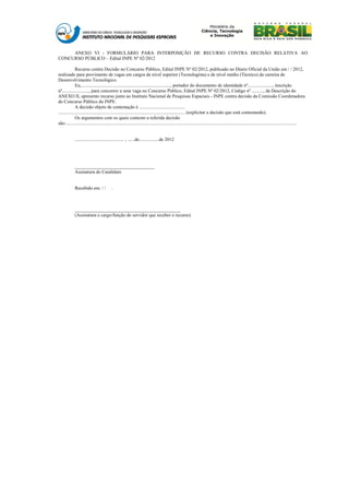 ANEXO VI - FORMULÁRIO PARA INTERPOSIÇÃO DE RECURSO CONTRA DECISÃO RELATIVA AO
CONCURSO PÚBLICO – Edital INPE Nº 02/2012

              Recurso contra Decisão no Concurso Público, Edital INPE Nº 02/2012, publicado no Díario Oficial da União em / / 2012,
realizado para provimento de vagas em cargos de nível superior (Tecnologista) e de nível médio (Técnico) da carreira de
Desenvolvimento Tecnológico.
              Eu,............................................................................, portador do documento de identidade nº....................., inscrição
nº......................., para concorrer a uma vaga no Concurso Público, Edital INPE Nº 02/2012, Código nº .........., da Descrição do
ANEXO II, apresento recurso junto ao Instituto Nacional de Pesquisas Espaciais - INPE contra decisão da Comissão Coordenadora
do Concurso Público do INPE.
              A decisão objeto de contestação é .......................................
............................................................................................................ (explicitar a decisão que está contestando).
              Os argumentos com os quais contesto a referida decisão
são:.....................................................................................................................................................................................................


             .......................................... , ......de.................de 2012




             __________________________________
             Assinatura do Candidato


             Recebido em: / /              .



             _____________________________________________
             (Assinatura e cargo/função do servidor que receber o recurso)
 