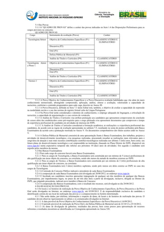 5.1 Das Provas
         5.1.1 O “QUADRO DE PROVAS” define o caráter das provas indicadas no Item 1.4 das Disposições Preliminares para os
cargos previstos no concurso.
         QUADRO DE PROVAS
   Cargo                Instrumento de avaliação (Prova)                     Caráter

Tecnologista Sênior      Objetiva de Conhecimentos Específicos (P1)          CLASSIFICATÓRIO E
                                                                               ELIMINATÓRIO
                         Discursiva (P2)

                         Oral (P3)
                         Defesa Pública de Memorial (P5)
                         Análise de Títulos e Currículos (P4)                 CLASSIFICATÓRIO

Tecnologista Júnior      Objetiva de Conhecimentos Específicos (P1)          CLASSIFICATÓRIO E
e Pleno 1                                                                      ELIMINATÓRIO
                         Discursiva (P2)
                         Oral (P3)

                         Análise de Títulos e Currículos (P4)                 CLASSIFICATÓRIO

Técnico 1                Objetiva de Conhecimentos Específicos (P1)          CLASSIFICATÓRIO E
                                                                               ELIMINATÓRIO
                         Discursiva (P2)

                         Oral (P3)

                         Análise de Títulos e Currículos (P4)                 CLASSIFICATÓRIO

         5.1.2 A Prova Objetiva de Conhecimentos Específicos e a Prova Discursiva avaliarão habilidades que vão além do mero
conhecimento memorizado, abrangendo compreensão, aplicação, análise, síntese e avaliação, valorizando a capacidade de
raciocínio, conforme o conteúdo programático para cada vaga, descrito no Anexo III.
         5.1.3 A Prova Discursiva, definida no Item 7.3 deste Edital terá, também, o objetivo de avaliar a capacidade de expressão
na modalidade escrita e o uso das normas do registro formal culto da Língua Portuguesa.
         5.1.4 Na Prova Oral serão considerados o domínio do conhecimento, o emprego adequado da linguagem, a articulação do
raciocínio, a capacidade de argumentação e o uso correto do vernáculo.
         5.1.5 A Análise de Títulos e Currículos visa atribuir pontuação aos candidatos que apresentem comprovantes de conclusão
de cursos além dos estabelecidos como pré-requisito para o cargo pleiteado e/ou apresentem documentos que comprovem o tempo
de experiência profissional do candidato em atividades de interesse do INPE.
         5.1.5.1 A Análise de Títulos e Currículos considerará a formação acadêmica, as realizações e a experiência profissional dos
candidatos, de acordo com as regras de avaliação apresentadas no subitem 7.5, resultando na soma de pontos atribuídos pela Banca
Examinadora de acordo com a pontuação mostrada no Anexo V. Os documentos comprobatórios dos títulos aceitos estão no Anexo
V.
         5.1.6 A Defesa Pública de Memorial consistirá de uma apresentação frente à Banca Examinadora, dos trabalhos, projetos e
atividades de desenvolvimento tecnológico, e/ou pesquisas realizadas, procurando ressaltar as realizações mais relevantes para o
cargo/área de atuação e suas mais recentes contribuições científico-tecnológicas realizadas nos últimos 3 (três) anos, bem como, seu
futuro plano de desenvolvimento tecnológico a ser empreendido na instituição, (baseado no Plano Diretor do INPE, disponível em
www.inpe.br) numa expectativa temporal não inferior aos próximos 10 (dez) anos de atividades. Em seguida o candidato será
arguido pelos membros da mesma.
         5.2 Das Bancas Examinadoras
         5.2.1 Para cada cargo do concurso haverá uma Banca Examinadora.
         5.2.1.1 Para os cargos de Tecnologista, a Banca Examinadora será constituída por um mínimo de 5 (cinco) profissionais de
alta qualificação nas áreas objeto do concurso, ou correlatas, sendo não menos da metade de membros externos ao INPE.
         5.2.1.2 Para os cargos de Técnico, a Banca Examinadora será constituída por um mínimo de 3 (três) profissionais de alta
qualificação nas áreas objeto do concurso, ou correlatas.
         5.2.2 A Banca Examinadora terá 2 (dois) membros suplentes, sendo pelo menos um deles externo ao INPE no caso dos
cargos de Tecnologista.
         5.2.3 A Comissão do Concurso Público indicará o presidente de cada Banca Examinadora.
         5.2.4 A composição de cada Banca Examinadora será divulgada até 20/08/2012, no endereço www.inpe.br.
         5.2.5 É facultado aos candidatos inscritos apresentar impugnação de qualquer um dos membros de qualquer das Bancas
Examinadoras, por impedimentos legais, no prazo de até três dias úteis a partir da divulgação, inclusive, dirigida ao Diretor do
INPE, que julgando procedente, indicará novo membro à Banca de Concurso.
         5.2.6 A composição das Bancas Examinadoras, com o resultado dos recursos, será divulgada no dia 28/08/2012.
         6 DA REALIZAÇÃO DAS PROVAS
         6.1 Os locais e os horários de realização da Prova Objetiva de Conhecimentos Específicos, da Prova Discursiva e da Prova
Oral serão divulgados na Internet, no endereço www.inpe.br, até 03/09/2012. É de responsabilidade exclusiva do candidato a
identificação correta de seu local de realização das provas e o comparecimento no horário determinado.
         6.1.1 Não serão dadas, por telefone, informações a respeito de datas, de locais e de horários de realização das provas. O
candidato deverá observar rigorosamente os editais e os comunicados divulgados na Internet.
         6.1.1.1 A data provável da Prova Objetiva de Conhecimentos Específicos e da Prova Discursiva é 16/09/2012.
         6.1.1.2 O período provável de realização da Prova Oral e da Defesa Pública de Memorial será de 22/10/12 a 25/10/2012.
         6.1.1.3 As datas de divulgação de gabaritos, resultados das provas, bem como prazos para apresentação de recursos
referentes a resultados encontram-se identificadas no Cronograma apresentado no Anexo VII.
 