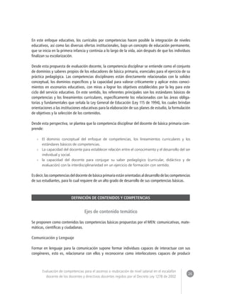 24 
Evaluación de competencias para el ascenso o reubicación de nivel salarial en el escalafón 
docente de los docentes y directivos docentes regidos por el Decreto Ley 1278 de 2002 
En este enfoque educativo, los currículos por competencias hacen posible la integración de niveles 
educativos, así como las diversas ofertas institucionales, bajo un concepto de educación permanente, 
que se inicia en la primera infancia y continúa a lo largo de la vida, aún después de que los individuos 
finalizan su escolarización. 
Desde esta propuesta de evaluación docente, la competencia disciplinar se entiende como el conjunto 
de dominios y saberes propios de los educadores de básica primaria, esenciales para el ejercicio de su 
práctica pedagógica. Las competencias disciplinares están directamente relacionadas con la solidez 
conceptual, los dominios específicos y la capacidad para valorar críticamente y aplicar estos conoci-mientos 
en escenarios educativos, con miras a lograr los objetivos establecidos por la ley para este 
ciclo del servicio educativo. En este sentido, los referentes principales son los estándares básicos de 
competencias y los lineamientos curriculares, específicamente los relacionados con las áreas obliga-torias 
y fundamentales que señala la Ley General de Educación (Ley 115 de 1994), los cuales brindan 
orientaciones a las instituciones educativas para la elaboración de sus planes de estudio, la formulación 
de objetivos y la selección de los contenidos. 
Desde esta perspectiva, se plantea que la competencia disciplinar del docente de básica primaria com-prende: 
»» El dominio conceptual del enfoque de competencias, los lineamientos curriculares y los 
estándares básicos de competencias. 
»» La capacidad del docente para establecer relación entre el conocimiento y el desarrollo del ser 
individual y social. 
»» la capacidad del docente para conjugar su saber pedagógico (curricular, didáctico y de 
evaluación) con la interdisciplinariedad en un ejercicio de formación con sentido. 
Es decir, las competencias del docente de básica primaria están orientadas al desarrollo de las competencias 
de sus estudiantes, para lo cual requiere de un alto grado de desarrollo de sus competencias básicas. 
DEFINICIÓN DE CONTENIDOS Y COMPETENCIAS 
Ejes de contenido temático 
Se proponen como contenidos las competencias básicas propuestas por el MEN: comunicativas, mate-máticas, 
científicas y ciudadanas. 
Comunicación y Lenguaje 
Formar en lenguaje para la comunicación supone formar individuos capaces de interactuar con sus 
congéneres, esto es, relacionarse con ellos y reconocerse como interlocutores capaces de producir 
 
