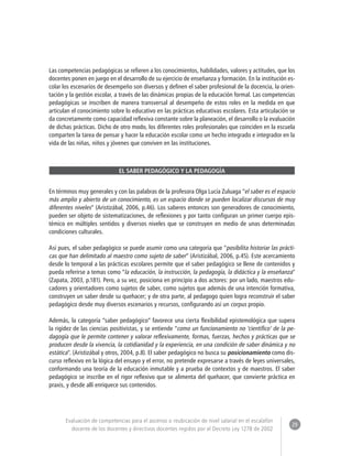 29 
Evaluación de competencias para el ascenso o reubicación de nivel salarial en el escalafón 
docente de los docentes y directivos docentes regidos por el Decreto Ley 1278 de 2002 
Las competencias pedagógicas se refieren a los conocimientos, habilidades, valores y actitudes, que los 
docentes ponen en juego en el desarrollo de su ejercicio de enseñanza y formación. En la institución es-colar 
los escenarios de desempeño son diversos y definen el saber profesional de la docencia, la orien-tación 
y la gestión escolar, a través de las dinámicas propias de la educación formal. Las competencias 
pedagógicas se inscriben de manera transversal al desempeño de estos roles en la medida en que 
articulan el conocimiento sobre lo educativo en las prácticas educativas escolares. Esta articulación se 
da concretamente como capacidad reflexiva constante sobre la planeación, el desarrollo o la evaluación 
de dichas prácticas. Dicho de otro modo, los diferentes roles profesionales que coinciden en la escuela 
comparten la tarea de pensar y hacer la educación escolar como un hecho integrado e integrador en la 
vida de las niñas, niños y jóvenes que conviven en las instituciones. 
EL SABER PEDAGÓGICO Y LA PEDAGOGÍA 
En términos muy generales y con las palabras de la profesora Olga Lucía Zuluaga “el saber es el espacio 
más amplio y abierto de un conocimiento, es un espacio donde se pueden localizar discursos de muy 
diferentes niveles” (Aristizábal, 2006, p.46). Los saberes entonces son generadores de conocimiento, 
pueden ser objeto de sistematizaciones, de reflexiones y por tanto configuran un primer cuerpo epis-témico 
en múltiples sentidos y diversos niveles que se construyen en medio de unas determinadas 
condiciones culturales. 
Así pues, el saber pedagógico se puede asumir como una categoría que “posibilita historiar las prácti-cas 
que han delimitado al maestro como sujeto de saber” (Aristizábal, 2006, p.45). Este acercamiento 
desde lo temporal a las prácticas escolares permite que el saber pedagógico se llene de contenidos y 
pueda referirse a temas como “la educación, la instrucción, la pedagogía, la didáctica y la enseñanza” 
(Zapata, 2003, p.181). Pero, a su vez, posiciona en principio a dos actores: por un lado, maestros edu-cadores 
y orientadores como sujetos de saber, como sujetos que además de una intención formativa, 
construyen un saber desde su quehacer; y de otra parte, al pedagogo quien logra reconstruir el saber 
pedagógico desde muy diversos escenarios y recursos, configurando así un corpus propio. 
Además, la categoría “saber pedagógico” favorece una cierta flexibilidad epistemológica que supera 
la rigidez de las ciencias positivistas, y se entiende “como un funcionamiento no ‘científico’ de la pe-dagogía 
que le permite contener y valorar reflexivamente, formas, fuerzas, hechos y prácticas que se 
producen desde la vivencia, la cotidianidad y la experiencia, en una condición de saber dinámica y no 
estática”. (Aristizábal y otros, 2004, p.8). El saber pedagógico no busca su posicionamiento como dis-curso 
reflexivo en la lógica del ensayo y el error, no pretende expresarse a través de leyes universales, 
conformando una teoría de la educación inmutable y a prueba de contextos y de maestros. El saber 
pedagógico se inscribe en el rigor reflexivo que se alimenta del quehacer, que convierte práctica en 
praxis, y desde allí enriquece sus contenidos. 
 