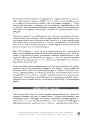 31 
Evaluación de competencias para el ascenso o reubicación de nivel salarial en el escalafón 
docente de los docentes y directivos docentes regidos por el Decreto Ley 1278 de 2002 
Existe una permanente articulación entre pedagogía y práctica pedagógica; no se trata de unos enun-ciados 
teóricos, tampoco de opiniones individuales sino de un exigente ejercicio dialogal del maestro 
con su quehacer, de interlocución interdisciplinaria; como lo afirma Vasco, la pedagogía es: “el saber 
teórico-práctico generado por los pedagogos a través de la reflexión personal y dialogal sobre su prác-tica 
pedagógica, en el proceso de convertirla en praxis pedagógica, a partir de su propia experiencia y 
de los aportes de otras prácticas y disciplinas que se interceptan en su quehacer" (Aristizábal y otros, 
2004, p.13). 
Finalmente, la pedagogía en tanto disciplina reconstructiva y discursiva, no se configura con la inten-ción 
de convertirse en un conocimiento neutral, con validez universal. Está inserta como discurso y 
como praxis en medio de unas características culturales específicas, en un contexto social que forma 
parte de su horizonte de sentido; por tanto, no se constituye en un saber neutro, sino que conlleva 
apuestas éticas y políticas. Aspectos que reafirman su dinamicidad y el compromiso permanente del 
docente por actualizar tanto su reflexión como su praxis. 
Cullen (1997, en Velázquez, s.f.) precisa que "no se trata de preguntarnos qué es objetivamente la 
educación porque no existe la posibilidad de determinar a priori desde una razón ‘pura’ o sujeto tras-cendental, 
la objetividad de las prácticas sociales como si fueran meros fenómenos naturales. Se trata 
de pensar la educación, pero no orientados por la pregunta en torno a sus presuntas propiedades 
esenciales, ni tampoco por la pregunta en torno a sus presuntas cualidades objetivas. Nos interesa su 
historicidad y su discursividad social". 
En este contexto, la pedagogía cobra vida en las instituciones educativas, cuando los docentes reflexio-nan 
sobre la práctica, movilizan conceptos y se preguntan sobre el sentido y significado de ellas; en 
este ejercicio, como lo plantea Vasco, el docente pone en juego “un conjunto de conocimientos, dispo-siciones 
y habilidades (cognitivas, socioafectivas y comunicativas), relacionadas entre sí para facilitar el 
desempeño flexible y con sentido de una actividad en contextos relativamente nuevos y retadores, que 
implica conocer, ser y saber hacer” (Vasco, s.f.). Se trata de un dominio y de un acumulado de experien-cia 
de distinto tipo, que le ayuda al docente a desenvolverse en el desarrollo de su acción pedagógica 
y social. 
OBJETOS DE REFLEXIÓN PEDAGÓGICA 
En su labor reconstructiva y dadora de sentido, la pedagogía ofrece a gestores, docentes y orientadores 
un campo de competencia que ilumina su quehacer cotidiano. Este quehacer podría abordarse desde 
múltiples puntos de vista; sin embargo el más abarcador da cuenta de que el saber pedagógico se con-centra 
en torno a tres nodos: El currículo como horizonte y camino intencionado, la metodología y la 
didáctica como vivencia, la evaluación como toma de conciencia y espacio de mejoramiento continuo. 
 