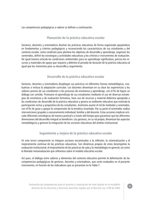 38 
Evaluación de competencias para el ascenso o reubicación de nivel salarial en el escalafón 
docente de los docentes y directivos docentes regidos por el Decreto Ley 1278 de 2002 
Las competencias pedagógicas a valorar se definen a continuación. 
Planeación de la práctica educativa escolar 
Gestores, docentes y orientadores diseñan las prácticas educativas de forma organizada apoyándose 
en fundamentos y criterios pedagógicos y reconociendo las características de sus estudiantes y del 
contexto escolar, como condición para plantear los objetivos de desarrollo y aprendizaje, organizar los 
contenidos, definir las estrategias y actividades educativas y los criterios e instrumentos de evaluación. 
De igual manera articula las condiciones ambientales para un aprendizaje significativo, precisa los re-cursos 
y materiales de apoyo que requiere y delimita el periodo de duración de la práctica educativa al 
igual que los momentos para su desarrollo y seguimiento. 
Desarrollo de la práctica educativa escolar 
Gestores, docentes y orientadores despliegan sus prácticas en diferentes formas metodológicas, eva-luativas 
o incluso la adaptación curricular. Los docentes dinamizan en su clase las experiencias y los 
saberes previos de sus estudiantes a los procesos de enseñanza y aprendizaje, con el fin de lograr un 
diálogo con sentido. Promueve el aprendizaje de sus estudiantes mediante el uso de diversas estrate-gias 
de enseñanza y de evaluación formativa, hace uso de recursos y material didáctico apropiado a 
las condiciones de desarrollo de la práctica educativa y genera un ambiente educativo que estimula la 
participación activa y propositiva de los estudiantes. Asimismo asume el rol de mediador y orientador, 
con el fin de guiar y apoyar la comprensión de la temática enseñada. Por su parte el orientador realiza 
intervenciones grupales o asesoramiento individual, familiar y del docente. Estas acciones implican arti-cular 
diferentes estratégicas de manera puntual o a través del tiempo para garantizar que las diferentes 
dimensiones del desarrollo integral se beneficien. Los gestores, en su rol propio, dinamizan los aspectos 
metodológicos y generan la integración de las acciones educativas del ámbito institucional. 
Seguimiento y mejora de la práctica educativa escolar 
En este tercer componente se integran acciones encaminadas a la reflexión, la sistematización y el 
mejoramiento continuo de las prácticas educativas. Son dinámicas propias de estos desempeños la 
evaluación institucional, el mejoramiento de las prácticas de aula y la metodología en general, así como 
la llamada metaevaluación que reflexiona sobre el modelo educativo escolar. 
Así pues, el diálogo entre saberes y elementos del contexto educativo permite la delimitación de las 
competencias pedagógicas de gestores, docentes y orientadores, que serán evaluados en el presente 
instrumento, en función de los indicadores que se presentan en la Tabla 7. 
 