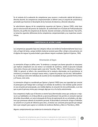 41 
Evaluación de competencias para el ascenso o reubicación de nivel salarial en el escalafón 
docente de los docentes y directivos docentes regidos por el Decreto Ley 1278 de 2002 
En el contexto de la evaluación de competencias para ascenso o reubicación salarial del docente y 
directivo docente, las competencias comportamentales se definen como un conjunto de características 
personales que favorecen el desempeño de las funciones de docencia y dirección educativa. 
Se seleccionaron algunas de las competencias expuestas por Spencer y Spencer (1993), como base 
para la estructuración del proceso de evaluación, de conformidad con el Estatuto de Profesionalización 
Docente y los perfiles de competencias de docente, docente orientador y directivo docente. Para tal fin, 
se toman las siguientes definiciones de las competencias comportamentales y sus respectivas caracte-rísticas: 
COMPETENCIAS DE ACCIÓN Y LOGRO 
Las competencias agrupadas bajo esta categoría indican una tendencia fundamentalmente hacia la ac-ción 
y el logro de tareas, aunque también involucran acciones para influir o dirigir a otras personas con 
el objetivo de mejorar la productividad o para obtener mejores resultados (Spencer & Spencer, 1993). 
Orientación al logro 
La orientación al logro se define como “la tendencia a conseguir una buena ejecución en situaciones 
que implican competición con una norma o un estándar de excelencia, siendo la ejecución evaluada 
como éxito o fracaso, por el propio sujeto o por otros” (Garrido, 1986, p. 138 en Manassero y Vázquez, 
1998). En general, se refiere a las características de la conducta relacionadas con la persistencia, la 
constancia y el empeño en conseguir nuevas metas, y superar las propias o las de otros. Adicionalmen-te, 
se señala que varía entre individuos de acuerdo con las necesidades de logro, posición frente al éxito 
y el fracaso, entre otros. 
La orientación al logro es considerada por Spencer y Spencer (1993) como una capacidad que consiste 
en preocuparse por trabajar bien o conseguir un estándar de excelencia. Este estándar puede consistir 
en una actuación personal pasada, una medida objetiva, la actuación de otros profesionales, o un reto 
que se pone la persona misma para conseguir algo que no se ha hecho anteriormente. 
Esta competencia implica que el docente se oriente hacia determinadas tareas que conduzcan a mejo-ras 
en sus habilidades o en el desarrollo de su ejercicio profesional. Esto permite un constante repensar 
de la labor desarrollada, así como la búsqueda de formas de optimización de sus actividades y de obje-tivos 
que promuevan además el crecimiento personal. Al desarrollar la orientación al logro el individuo 
se convierte en un punto de referencia para otros, al mostrar una constante preocupación por trabajar 
bien o por competir para superar un estándar de excelencia (Barbera y Olero en Thornberry, 2003). 
Algunos comportamientos que evidencian la orientación al logro son: 
 