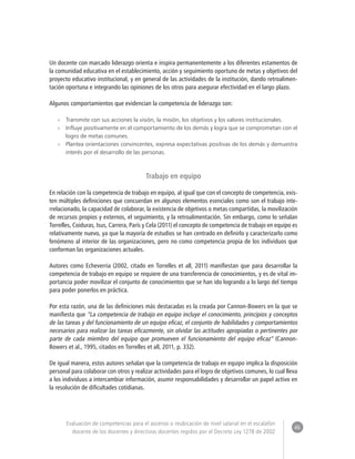 46 
Evaluación de competencias para el ascenso o reubicación de nivel salarial en el escalafón 
docente de los docentes y directivos docentes regidos por el Decreto Ley 1278 de 2002 
Un docente con marcado liderazgo orienta e inspira permanentemente a los diferentes estamentos de 
la comunidad educativa en el establecimiento, acción y seguimiento oportuno de metas y objetivos del 
proyecto educativo institucional, y en general de las actividades de la institución, dando retroalimen-tación 
oportuna e integrando las opiniones de los otros para asegurar efectividad en el largo plazo. 
Algunos comportamientos que evidencian la competencia de liderazgo son: 
»» Transmite con sus acciones la visión, la misión, los objetivos y los valores institucionales. 
»» Influye positivamente en el comportamiento de los demás y logra que se comprometan con el 
logro de metas comunes. 
»» Plantea orientaciones convincentes, expresa expectativas positivas de los demás y demuestra 
interés por el desarrollo de las personas. 
Trabajo en equipo 
En relación con la competencia de trabajo en equipo, al igual que con el concepto de competencia, exis-ten 
múltiples definiciones que concuerdan en algunos elementos esenciales como son el trabajo inte-rrelacionado, 
la capacidad de colaborar, la existencia de objetivos o metas compartidas, la movilización 
de recursos propios y externos, el seguimiento, y la retroalimentación. Sin embargo, como lo señalan 
Torrelles, Coiduras, Isus, Carrera, París y Cela (2011) el concepto de competencia de trabajo en equipo es 
relativamente nuevo, ya que la mayoría de estudios se han centrado en definirlo y caracterizarlo como 
fenómeno al interior de las organizaciones, pero no como competencia propia de los individuos que 
conforman las organizaciones actuales. 
Autores como Echeverria (2002, citado en Torrelles et all, 2011) manifiestan que para desarrollar la 
competencia de trabajo en equipo se requiere de una transferencia de conocimientos, y es de vital im-portancia 
poder movilizar el conjunto de conocimientos que se han ido logrando a lo largo del tiempo 
para poder ponerlos en práctica. 
Por esta razón, una de las definiciones más destacadas es la creada por Cannon-Bowers en la que se 
manifiesta que “La competencia de trabajo en equipo incluye el conocimiento, principios y conceptos 
de las tareas y del funcionamiento de un equipo eficaz, el conjunto de habilidades y comportamientos 
necesarios para realizar las tareas eficazmente, sin olvidar las actitudes apropiadas o pertinentes por 
parte de cada miembro del equipo que promueven el funcionamiento del equipo eficaz” (Cannon- 
Bowers et al., 1995, citados en Torrelles et all, 2011, p. 332). 
De igual manera, estos autores señalan que la competencia de trabajo en equipo implica la disposición 
personal para colaborar con otros y realizar actividades para el logro de objetivos comunes, lo cual lleva 
a los individuos a intercambiar información, asumir responsabilidades y desarrollar un papel activo en 
la resolución de dificultades cotidianas. 
 