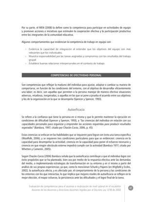 47 
Evaluación de competencias para el ascenso o reubicación de nivel salarial en el escalafón 
docente de los docentes y directivos docentes regidos por el Decreto Ley 1278 de 2002 
Por su parte, el MEN (2008) la define como la competencia para participar en actividades de equipo 
y promover acciones e iniciativas que estimulen la cooperación efectiva y la participación productiva 
entre los integrantes de la comunidad educativa. 
Algunos comportamientos que evidencian la competencia de trabajo en equipo son: 
»» Evidencia la capacidad de integración al entender que los objetivos del equipo son más 
relevantes que los individuales. 
»» Muestra responsabilidad por las tareas asignadas y compromiso con los resultados del trabajo 
grupal. 
»» Establece buenas relaciones interpersonales en el contexto de trabajo. 
COMPETENCIAS DE EFECTIVIDAD PERSONAL 
Son competencias que reflejan la madurez del individuo para ajustar, adaptar o cambiar su manera de 
comportarse, en función de las condiciones del entorno, con el objetivo de desarrollar eficientemente 
una labor; es decir, son aquellas que permiten a la persona manejar de manera efectiva situaciones 
adversas, retadoras, inesperadas, o aquellas en las que se pone a prueba el acuerdo entre sus objetivos 
y los de la organización en la que se desempeña (Spencer y Spencer, 1993). 
Autoeficacia 
Se refiere a la confianza que tiene la persona en sí misma y que le permite mantener la ejecución en 
condiciones de dificultad (Spencer y Spencer, 1993), a “las creencias del individuo en relación con sus 
capacidades personales para organizar y emprender las acciones requeridas para producir resultados 
esperados” (Bandura, 1997; citado por Chacón-Corzo, 2006, p. 45). 
Estas creencias se enfocan en las habilidades que se requieren para lograr con éxito una tarea específica 
(Woolfolk, 2006), y se requieren tres condiciones particulares para que se evidencien: creencia en la 
capacidad para desempeñar la actividad, creencia en la capacidad para poner el esfuerzo necesario y 
creencia en que ningún obstáculo externo impedirá cumplir con la actividad (Bandura 1977; citado por 
Whetten y Camerón, 2005). 
Según Chacón-Corzo (2006) Bandura señala que la autoeficacia contribuye a que el individuo logre con 
éxito propósitos que se ha planteado, bien sea por medio de la respuesta efectiva ante las demandas 
del medio, o implementando estrategias de transformación en su entorno y en sí mismo a partir del 
análisis de sus propias experiencias; ya que, como lo mencionan Schunk y Pajares (en Wigfield y Eccles, 
2002), la autoeficacia afecta, y es afectada por, el comportamiento de la persona y las condiciones de 
los entornos con los que interactúa, lo que implica que mejores niveles de autoeficacia se reflejen en la 
mejor elección, el mayor esfuerzo, la persistencia ante las dificultades y el logro final de la tarea. 
 