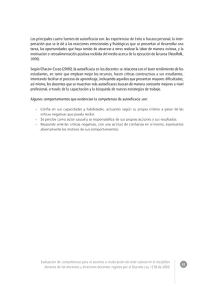 48 
Evaluación de competencias para el ascenso o reubicación de nivel salarial en el escalafón 
docente de los docentes y directivos docentes regidos por el Decreto Ley 1278 de 2002 
Las principales cuatro fuentes de autoeficacia son: las experiencias de éxito o fracaso personal, la inter-pretación 
que se le dé a las reacciones emocionales y fisiológicas que se presentan al desarrollar una 
tarea, las oportunidades que haya tenido de observar a otros realizar la labor de manera exitosa, y la 
motivación o retroalimentación positiva recibida del medio acerca de la ejecución de la tarea (Woolfolk, 
2006). 
Según Chacón-Corzo (2006), la autoeficacia en los docentes se relaciona con el buen rendimiento de los 
estudiantes, en tanto que emplean mejor los recursos, hacen críticas constructivas a sus estudiantes, 
intentando facilitar el proceso de aprendizaje, incluyendo aquellos que presentan mayores dificultades; 
así mismo, los docentes que se muestran más autoeficaces buscan de manera constante mejoras a nivel 
profesional, a través de la capacitación y la búsqueda de nuevas estrategias de trabajo. 
Algunos comportamientos que evidencian la competencia de autoeficacia son: 
»» Confía en sus capacidades y habilidades, actuando según su propio criterio a pesar de las 
críticas negativas que pueda recibir. 
»» Se percibe como actor causal y se responsabiliza de sus propias acciones y sus resultados. 
»» Responde ante las críticas negativas, con una actitud de confianza en sí mismo, expresando 
abiertamente los motivos de sus comportamientos. 
 
