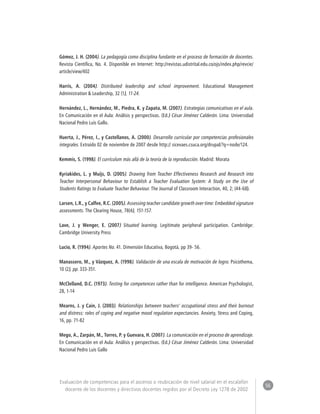 56 
Evaluación de competencias para el ascenso o reubicación de nivel salarial en el escalafón 
docente de los docentes y directivos docentes regidos por el Decreto Ley 1278 de 2002 
Gómez, J. H. (2004). La pedagogía como disciplina fundante en el proceso de formación de docentes. 
Revista Científica, No. 4. Disponible en Internet: http://revistas.udistrital.edu.co/ojs/index.php/revcie/ 
article/view/402 
Harris, A. (2004). Distributed leadership and school improvement. Educational Management 
Administration & Leadership, 32 (1), 11-24. 
Hernández, L., Hernández, M., Piedra, K. y Zapata, M. (2007). Estrategias comunicativas en el aula. 
En Comunicación en el Aula: Análisis y perspectivas. (Ed.) César Jiménez Calderón. Lima: Universidad 
Nacional Pedro Luis Gallo. 
Huerta, J., Pérez, I., y Castellanos, A. (2000). Desarrollo curricular por competencias profesionales 
integrales. Extraído 02 de noviembre de 2007 desde http:// sicevaes.csuca.org/drupal/?q=node/124. 
Kemmis, S. (1998). El currículum más allá de la teoría de la reproducción. Madrid: Morata 
Kyriakides, L. y Muijs, D. (2005). Drawing from Teacher Effectiveness Research and Research into 
Teacher Interpersonal Behaviour to Establish a Teacher Evaluation System: A Study on the Use of 
Students Ratings to Evaluate Teacher Behaviour. The Journal of Classroom Interaction, 40, 2; (44-68). 
Larsen, L.R., y Calfee, R.C. (2005). Assessing teacher candidate growth over time: Embedded signature 
assessments. The Clearing House, 78(4), 151-157. 
Lave, J. y Wenger, E. (2007) Situated learning. Legitimate peripheral participation. Cambridge: 
Cambridge University Press 
Lucio, R. (1994). Aportes No. 41. Dimensión Educativa, Bogotá, pp 39- 56. 
Manassero, M., y Vázquez, A. (1998). Validación de una escala de motivación de logro. Psicothema, 
10 (2), pp. 333-351. 
McClelland, D.C. (1973). Testing for competences rather than for intelligence. American Psychologist, 
28, 1-14 
Mearns, J. y Cain, J. (2003). Relationships between teachers’ occupational stress and their burnout 
and distress: roles of coping and negative mood regulation expectancies. Anxiety, Stress and Coping, 
16, pp. 71-82 
Mego, A., Zarpán, M., Torres, P. y Guevara, H. (2007). La comunicación en el proceso de aprendizaje. 
En Comunicación en el Aula: Análisis y perspectivas. (Ed.) César Jiménez Calderón. Lima: Universidad 
Nacional Pedro Luis Gallo 
 