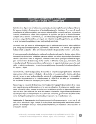 6 
Evaluación de competencias para el ascenso o reubicación de nivel salarial en el escalafón 
docente de los docentes y directivos docentes regidos por el Decreto Ley 1278 de 2002 
EVALUACIÓN DE COMPETENCIAS EN EL MARCO DE LA 
EDUCACIÓN DE CALIDAD PARA LA PROSPERIDAD 
Colombia tiene el gran reto de fortalecer su sistema educativo como pilar fundamental para el desarro-llo, 
la competitividad y el mejoramiento de la calidad de vida de los ciudadanos. En el marco de la polí-tica 
educativa, el gobierno establece que una educación de calidad es aquella que forma mejores seres 
humanos, ciudadanos con valores éticos, respetuosos de lo público, que ejercen los derechos humanos, 
cumplen con sus deberes y conviven en paz. Una educación que genera oportunidades legítimas de 
progreso y prosperidad para ellos y para el país. Una educación competitiva, pertinente, que contribuye 
a cerrar brechas de inequidad y en la que participa toda la sociedad. 
Lo anterior tiene que ver con el nivel de exigencia que se pretende alcanzar con la política educativa 
y las principales acciones de regulación, seguimiento y mejoramiento. Es un esfuerzo que requiere del 
trabajo de toda la sociedad y debe convertirse en un objetivo de país a corto, mediano y largo plazo. 
El mejoramiento de la calidad educativa mediante la evaluación aplicada a los distintos actores del sis-tema 
educativo (estudiantes, educadores y establecimientos educativos) ocupa un lugar fundamental 
debido a que funciona como un diagnóstico para detectar los aciertos y las oportunidades de mejora, 
para orientar la toma de decisiones y diseñar acciones en diferentes niveles (aula, institucional, local, 
regional y nacional). Así mismo, constituye una herramienta de seguimiento de los procesos y los resul-tados, 
en relación con las metas y los objetivos de calidad que se formulan las instituciones educativas, 
las regiones y el país. 
Adicionalmente, si bien la adquisición y el desarrollo de competencias por parte de los estudiantes 
dependen de múltiples factores individuales y de contexto, es innegable que los docentes y directivos 
docentes juegan un papel fundamental en los procesos de enseñanza y aprendizaje. En otras palabras, 
el papel del docente es esencial en cualquier modelo de calidad de la educación, por lo que evaluar a 
los educadores es una acción estratégica para la política educativa. 
Se espera que la evaluación de docentes y directivos docentes haga parte de una cultura de la evalua-ción, 
capaz de generar cambios positivos en los procesos educativos. De esta manera se podrá propor-cionar 
información valiosa para que las instituciones fortalezcan su gestión con planes de mejoramiento 
ajustados a sus particularidades, las secretarías de educación definan sus prioridades de capacitación 
docente para impulsar el mejoramiento en sus entidades territoriales, y el Ministerio de Educación Na-cional 
diseñe políticas de gestión de la calidad que respondan a las necesidades del país. 
La evaluación de docentes y directivos docentes comprende diferentes momentos: el concurso de mé-ritos 
para la provisión de cargos vacantes, la evaluación del período de prueba, la evaluación ordinaria 
periódica de desempeño anual y la evaluación de competencias para reubicación salarial o ascenso en 
el escalafón docente. 
 