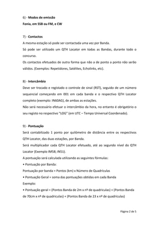 Página 2 de 5
6) - Modos de emissão
Fonia, em SSB ou FM, e CW
7) - Contactos
A mesma estação só pode ser contactada uma vez por Banda.
Só pode ser utilizado um QTH Locator em todas as Bandas, durante todo o
concurso.
Os contactos efetuados de outra forma que não a de ponto a ponto não serão
válidos. (Exemplos: Repetidores, Satélites, Echolinks, etc).
8) - Intercâmbio
Deve ser trocado e registado o controle de sinal (RST), seguido de um número
sequencial começando em 001 em cada banda e o respectivo QTH Locator
completo (exemplo: IN60AG), de ambas as estações.
Não será necessário efetuar o intercâmbio da hora, no entanto é obrigatório o
seu registo no respectivo “LOG” (em UTC – Tempo Universal Coordenado).
9) - Pontuação
Será contabilizado 1 ponto por quilómetro de distância entre os respectivos
QTH Locator, das duas estações, por Banda.
Será multiplicador cada QTH Locator efetuado, até ao segundo nível do QTH
Locator (Exemplo IM58; IN51).
A pontuação será calculada utilizando as seguintes fórmulas:
• Pontuação por Banda:
Pontuação por banda = Pontos (km) x Número de Quadrículas
• Pontuação Geral = soma das pontuações obtidas em cada Banda
Exemplo:
• Pontuação geral = (Pontos Banda de 2m x nº de quadriculas) + (Pontos Banda
de 70cm x nº de quadriculas) + (Pontos Banda de 23 x nº de quadriculas)
 