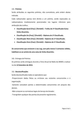 Página 4 de 5
13) - Prémios
Serão atribuídos os seguintes prémios, não cumulativos, pela ordem abaixo
indicada.
Cada radioamador apenas terá direito a um prémio, sendo repescados os
radioamadores imediatamente posicionados nos lugares inferiores para
atribuição dos troféus.
• Classificação Geral [Fixa] / [Portátil] – Troféu de 1º Classificado+Caixa
Vinho Alvarinho.
• Classificação 2m [Fixa] / [Portátil] – Diploma de 1º Classificado.
• Classificação 70cm [Fixa] / [Portátil] – Diploma de 1º Classificado.
• Classificação 23cm [Fixa] / [Portátil] – Diploma de 1º Classificado.
Os concorrentes que enviarem o seu Log, com pelo menos 5 contactos válidos,
habilitam-se ao sorteio de uma caixa de Vinho Alvarinho.
14) - Entregas de Prémios
Os prémios serão entregues durante a Feira Anual da Rádio da ARAM a realizar
no dia 13 Setembro de 2014.
15) - Desclassificações
Serão desclassificados todos os operadores que:
-Proporcionem dados falsos ou erróneos aos restantes concorrentes e à
organização.
-Somente concedam pontos a determinados concorrentes em prejuízo dos
demais.
-Não cumpram as normativas legais do Serviço de Amador.
-Transgridam qualquer dos pontos do presente regulamento.
 