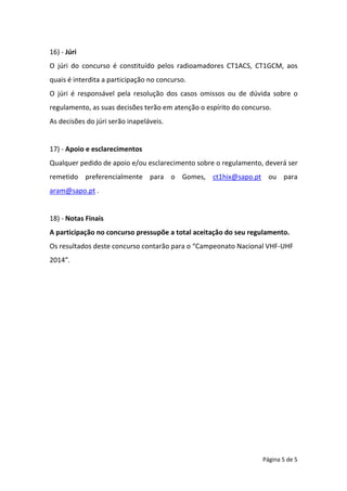 Página 5 de 5
16) - Júri
O júri do concurso é constituído pelos radioamadores CT1ACS, CT1GCM, aos
quais é interdita a participação no concurso.
O júri é responsável pela resolução dos casos omissos ou de dúvida sobre o
regulamento, as suas decisões terão em atenção o espírito do concurso.
As decisões do júri serão inapeláveis.
17) - Apoio e esclarecimentos
Qualquer pedido de apoio e/ou esclarecimento sobre o regulamento, deverá ser
remetido preferencialmente para o Gomes, ct1hix@sapo.pt ou para
aram@sapo.pt .
18) - Notas Finais
A participação no concurso pressupõe a total aceitação do seu regulamento.
Os resultados deste concurso contarão para o “Campeonato Nacional VHF-UHF
2014”.
 