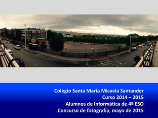 Colegio Santa María Micaela Santander
Curso 2014 – 2015
Alumnos de Informática de 4º ESO
Concurso de fotografía, mayo de 2015
 