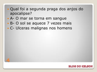 4
 Qual foi a segunda praga dos anjos do
apocalipse?
 A- O mar se torna em sangue
 B- O sol se aquece 7 vezes mais
 C- Ulceras malignas nos homens
 