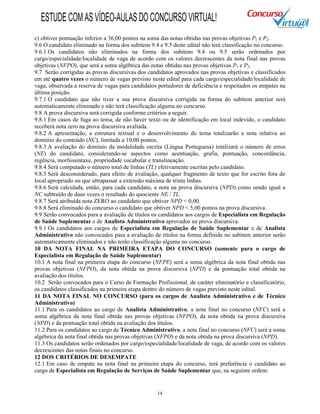 14
c) obtiver pontuação inferior a 36,00 pontos na soma das notas obtidas nas provas objetivas P1 e P2.
9.6 O candidato eliminado na forma dos subitens 9.4 e 9.5 deste edital não terá classificação no concurso.
9.6.1 Os candidatos não eliminados na forma dos subitens 9.4 ou 9.5 serão ordenados por
cargo/especialidade/localidade de vaga de acordo com os valores decrescentes da nota final nas provas
objetivas (NFPO), que será a soma algébrica das notas obtidas nas provas objetivas P1 e P2.
9.7 Serão corrigidas as provas discursivas dos candidatos aprovados nas provas objetivas e classificados
em até quatro vezes o número de vagas previsto neste edital para cada cargo/especialidade/localidade de
vaga, observada a reserva de vagas para candidatos portadores de deficiência e respeitados os empates na
última posição.
9.7.1 O candidato que não tiver a sua prova discursiva corrigida na forma do subitem anterior será
automaticamente eliminado e não terá classificação alguma no concurso.
9.8 A prova discursiva será corrigida conforme critérios a seguir.
9.8.1 Em casos de fuga ao tema, de não haver texto ou de identificação em local indevido, o candidato
receberá nota zero na prova discursiva avaliada.
9.8.2 A apresentação, a estrutura textual e o desenvolvimento do tema totalizarão a nota relativa ao
domínio do conteúdo (NC), limitada a 10,00 pontos.
9.8.3 A avaliação do domínio da modalidade escrita (Língua Portuguesa) totalizará o número de erros
(NE) do candidato, considerando-se aspectos como acentuação, grafia, pontuação, concordância,
regência, morfossintaxe, propriedade vocabular e translineação.
9.8.4 Será computado o número total de linhas (TL) efetivamente escritas pelo candidato.
9.8.5 Será desconsiderado, para efeito de avaliação, qualquer fragmento de texto que for escrito fora do
local apropriado ou que ultrapassar a extensão máxima de trinta linhas.
9.8.6 Será calculada, então, para cada candidato, a nota na prova discursiva (NPD) como sendo igual a
NC subtraído de duas vezes o resultado do quociente NE / TL.
9.8.7 Será atribuída nota ZERO ao candidato que obtiver NPD < 0,00.
9.8.8 Será eliminado do concurso o candidato que obtiver NPD < 5,00 pontos na prova discursiva.
9.9 Serão convocados para a avaliação de títulos os candidatos aos cargos de Especialista em Regulação
de Saúde Suplementar e de Analista Administrativo aprovados na prova discursiva.
9.9.1 Os candidatos aos cargos de Especialista em Regulação de Saúde Suplementar e de Analista
Administrativo não convocados para a avaliação de títulos na forma definida no subitem anterior serão
automaticamente eliminados e não terão classificação alguma no concurso.
10 DA NOTA FINAL NA PRIMEIRA ETAPA DO CONCURSO (somente para o cargo de
Especialista em Regulação de Saúde Suplementar)
10.1 A nota final na primeira etapa do concurso (NFPE) será a soma algébrica da nota final obtida nas
provas objetivas (NFPO), da nota obtida na prova discursiva (NPD) e da pontuação total obtida na
avaliação dos títulos.
10.2 Serão convocados para o Curso de Formação Profissional, de caráter eliminatório e classificatório,
os candidatos classificados na primeira etapa dentro do número de vagas previsto neste edital.
11 DA NOTA FINAL NO CONCURSO (para os cargos de Analista Administrativo e de Técnico
Administrativo)
11.1 Para os candidatos ao cargo de Analista Administrativo, a nota final no concurso (NFC) será a
soma algébrica da nota final obtida nas provas objetivas (NFPO), da nota obtida na prova discursiva
(NPD) e da pontuação total obtida na avaliação dos títulos.
11.2 Para os candidatos ao cargo de Técnico Administrativo, a nota final no concurso (NFC) será a soma
algébrica da nota final obtida nas provas objetivas (NFPO) e da nota obtida na prova discursiva (NPD).
11.3 Os candidatos serão ordenados por cargo/especialidade/localidade de vaga, de acordo com os valores
decrescentes das notas finais no concurso.
12 DOS CRITÉRIOS DE DESEMPATE
12.1 Em caso de empate na nota final na primeira etapa do concurso, terá preferência o candidato ao
cargo de Especialista em Regulação de Serviços de Saúde Suplementar que, na seguinte ordem:
ESTUDECOMASVÍDEO-AULASDOCONCURSOVIRTUAL!
 