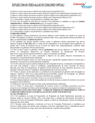 15
a) obtiver a maior nota na prova objetiva de Conhecimentos Específicos (P2);
b) obtiver o maior número de acertos na parte II da prova objetiva de Conhecimentos Específicos (P2);
c) obtiver o maior número de acertos na parte I da prova objetiva de Conhecimentos Específicos (P2);
d) obtiver o maior número de acertos na prova objetiva de Conhecimentos Básicos (P1).
12.1.1 Persistindo o empate, terá preferência o candidato mais idoso.
12.2 Em caso de empate na nota final no concurso, terá preferência o candidato ao cargo de Analista
Administrativo e Técnico Administrativo que, na seguinte ordem:
a) obtiver a maior nota na prova objetiva de Conhecimentos Específicos (P2);
b) obtiver o maior número de acertos na prova objetiva de Conhecimentos Específicos (P2);
c) obtiver o maior número de acertos na prova objetiva de Conhecimentos Básicos (P1).
12.2.1 Persistindo o empate, terá preferência o candidato mais idoso.
13 DOS RECURSOS
13.1 Os gabaritos oficiais preliminares das provas objetivas serão afixados nos quadros de avisos do
CESPE e divulgados na Internet, no endereço eletrônico http://www.cespe.unb.br/concursos/ans2005, em
data a ser determinada no caderno de provas.
13.2 O candidato que desejar interpor recursos contra os gabaritos oficiais preliminares das provas
objetivas disporá de dois dias úteis, a contar do dia subseqüente ao da divulgação desses gabaritos, no
horário das 9 horas do primeiro dia às 18 horas do último dia, ininterruptamente, conforme datas
determinadas nos gabaritos oficiais preliminares.
13.3 Para recorrer contra os gabaritos oficiais preliminares das provas objetivas, o candidato deverá
utilizar os formulários disponíveis no Sistema Eletrônico de Interposição de Recurso,
http://www.cespe.unb.br/concursos/ans2005, e seguir as instruções ali contidas.
13.4 O candidato deverá ser claro, consistente e objetivo em seu pleito. Recurso inconsistente ou
intempestivo será preliminarmente indeferido.
13.5 O recurso não poderá conter, em outro local que não o apropriado, qualquer palavra ou marca que o
identifique, sob pena de ser preliminarmente indeferido.
13.6 Se do exame de recursos resultar anulação de item integrante de prova, a pontuação correspondente a
esse item será atribuída a todos os candidatos, independentemente de terem recorrido. Se houver
alteração, por força de impugnações, de gabarito oficial preliminar de item integrante de provas, essa
alteração valerá para todos os candidatos, independentemente de terem recorrido.
13.7 Todos os recursos serão analisados e as justificativas das alterações de gabarito serão divulgadas no
endereço eletrônico http://www.cespe.unb.br/concursos/ans2005 quando da divulgação do gabarito
definitivo. Não serão encaminhadas respostas individuais aos candidatos.
13.8 Não será aceito recurso via postal, via fax e/ou via correio eletrônico.
13.9 Em nenhuma hipótese serão aceitos pedidos de revisão de recursos, recursos de recursos e/ou recurso
de gabarito oficial definitivo.
13.10 Recursos cujo teor desrespeite a banca serão preliminarmente indeferidos.
13.11 A forma e o prazo para a interposição de recursos contra os resultados provisórios na prova
discursiva e na avaliação de títulos serão disciplinados nos respectivos editais de resultado provisório.
14 SEGUNDA ETAPA DO CONCURSO – CURSO DE FORMAÇÃO PROFISSIONAL PARA O
CARGO DE ESPECIALISTA EM REGULAÇÃO DE SAÚDE SUPLEMENTAR
14.1 DA MATRÍCULA
14.1.1 Os candidatos ao cargo de Especialista em Regulação de Saúde Suplementar aprovados na
primeira etapa do concurso público serão convocados para a entrega dos documentos necessários à
matrícula no Curso de Formação Profissional, segundo a ordem de classificação e dentro do número de
vagas previsto neste edital.
14.1.2 Somente serão admitidos à matrícula no Curso de Formação Profissional os candidatos que
tiverem a idade mínima de dezoito anos completos, estiverem capacitados física e mentalmente para o
exercício das atribuições do cargo, bem como apresentarem a seguinte documentação:
ESTUDECOMASVÍDEO-AULASDOCONCURSOVIRTUAL!
 