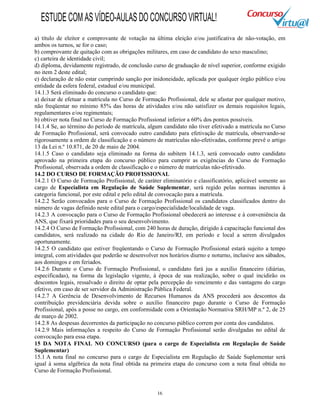 16
a) título de eleitor e comprovante de votação na última eleição e/ou justificativa de não-votação, em
ambos os turnos, se for o caso;
b) comprovante de quitação com as obrigações militares, em caso de candidato do sexo masculino;
c) carteira de identidade civil;
d) diploma, devidamente registrado, de conclusão curso de graduação de nível superior, conforme exigido
no item 2 deste edital;
e) declaração de não estar cumprindo sanção por inidoneidade, aplicada por qualquer órgão público e/ou
entidade da esfera federal, estadual e/ou municipal.
14.1.3 Será eliminado do concurso o candidato que:
a) deixar de efetuar a matrícula no Curso de Formação Profissional, dele se afastar por qualquer motivo,
não freqüentar no mínimo 85% das horas de atividades e/ou não satisfizer os demais requisitos legais,
regulamentares e/ou regimentais;
b) obtiver nota final no Curso de Formação Profissional inferior a 60% dos pontos possíveis.
14.1.4 Se, ao término do período de matrícula, algum candidato não tiver efetivado a matrícula no Curso
de Formação Profissional, será convocado outro candidato para efetivação de matrícula, observando-se
rigorosamente a ordem de classificação e o número de matrículas não-efetivadas, conforme prevê o artigo
13 da Lei n.º 10.871, de 20 de maio de 2004.
14.1.5 Caso o candidato seja eliminado na forma do subitem 14.1.3, será convocado outro candidato
aprovado na primeira etapa do concurso público para cumprir as exigências do Curso de Formação
Profissional, observada a ordem de classificação e o número de matrículas não-efetivado.
14.2 DO CURSO DE FORMAÇÃO PROFISSIONAL
14.2.1 O Curso de Formação Profissional, de caráter eliminatório e classificatório, aplicável somente ao
cargo de Especialista em Regulação de Saúde Suplementar, será regido pelas normas inerentes à
categoria funcional, por este edital e pelo edital de convocação para a matrícula.
14.2.2 Serão convocados para o Curso de Formação Profissional os candidatos classificados dentro do
número de vagas definido neste edital para o cargo/especialidade/localidade de vaga.
14.2.3 A convocação para o Curso de Formação Profissional obedecerá ao interesse e à conveniência da
ANS, que fixará prioridades para o seu desenvolvimento.
14.2.4 O Curso de Formação Profissional, com 240 horas de duração, dirigido à capacitação funcional dos
candidatos, será realizado na cidade do Rio de Janeiro/RJ, em período e local a serem divulgados
oportunamente.
14.2.5 O candidato que estiver freqüentando o Curso de Formação Profissional estará sujeito a tempo
integral, com atividades que poderão se desenvolver nos horários diurno e noturno, inclusive aos sábados,
aos domingos e em feriados.
14.2.6 Durante o Curso de Formação Profissional, o candidato fará jus a auxílio financeiro (diárias,
especificadas), na forma da legislação vigente, à época de sua realização, sobre o qual incidirão os
descontos legais, ressalvado o direito de optar pela percepção do vencimento e das vantagens do cargo
efetivo, em caso de ser servidor da Administração Pública Federal.
14.2.7 A Gerência de Desenvolvimento de Recursos Humanos da ANS procederá aos descontos da
contribuição previdenciária devida sobre o auxílio financeiro pago durante o Curso de Formação
Profissional, após a posse no cargo, em conformidade com a Orientação Normativa SRH/MP n.º 2, de 25
de março de 2002.
14.2.8 As despesas decorrentes da participação no concurso público correm por conta dos candidatos.
14.2.9 Mais informações a respeito do Curso de Formação Profissional serão divulgadas no edital de
convocação para essa etapa.
15 DA NOTA FINAL NO CONCURSO (para o cargo de Especialista em Regulação de Saúde
Suplementar)
15.1 A nota final no concurso para o cargo de Especialista em Regulação de Saúde Suplementar será
igual à soma algébrica da nota final obtida na primeira etapa do concurso com a nota final obtida no
Curso de Formação Profissional.
ESTUDECOMASVÍDEO-AULASDOCONCURSOVIRTUAL!
 