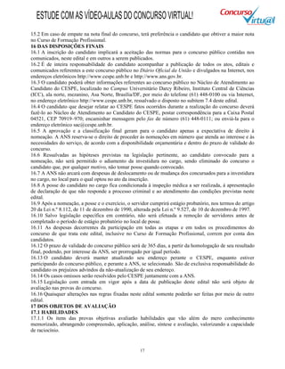 17
15.2 Em caso de empate na nota final do concurso, terá preferência o candidato que obtiver a maior nota
no Curso de Formação Profissional.
16 DAS DISPOSIÇÕES FINAIS
16.1 A inscrição do candidato implicará a aceitação das normas para o concurso público contidas nos
comunicados, neste edital e em outros a serem publicados.
16.2 É de inteira responsabilidade do candidato acompanhar a publicação de todos os atos, editais e
comunicados referentes a este concurso público no Diário Oficial da União e divulgados na Internet, nos
endereços eletrônicos http://www.cespe.unb.br e http://www.ans.gov.br.
16.3 O candidato poderá obter informações referentes ao concurso público no Núcleo de Atendimento ao
Candidato do CESPE, localizado no Campus Universitário Darcy Ribeiro, Instituto Central de Ciências
(ICC), ala norte, mezanino, Asa Norte, Brasília/DF, por meio do telefone (61) 448-0100 ou via Internet,
no endereço eletrônico http://www.cespe.unb.br, ressalvado o disposto no subitem 7.4 deste edital.
16.4 O candidato que desejar relatar ao CESPE fatos ocorridos durante a realização do concurso deverá
fazê-lo ao Núcleo de Atendimento ao Candidato do CESPE, postar correspondência para a Caixa Postal
04521, CEP 70919–970; encaminhar mensagem pelo fax de número (61) 448-0111; ou enviá-la para o
endereço eletrônico sac@cespe.unb.br.
16.5 A aprovação e a classificação final geram para o candidato apenas a expectativa de direito à
nomeação. A ANS reserva-se o direito de proceder às nomeações em número que atenda ao interesse e às
necessidades do serviço, de acordo com a disponibilidade orçamentária e dentro do prazo de validade do
concurso.
16.6 Ressalvadas as hipóteses previstas na legislação pertinente, ao candidato convocado para a
nomeação, não será permitido o adiamento da investidura no cargo, sendo eliminado do concurso o
candidato que, por qualquer motivo, não tomar posse quando convocado.
16.7 A ANS não arcará com despesas de deslocamento ou de mudança dos concursados para a investidura
no cargo, no local para o qual optou no ato da inscrição.
16.8 A posse do candidato no cargo fica condicionada à inspeção médica a ser realizada, à apresentação
de declaração de que não responde a processo criminal e ao atendimento das condições previstas neste
edital.
16.9 Após a nomeação, a posse e o exercício, o servidor cumprirá estágio probatório, nos termos do artigo
20 da Lei n.º 8.112, de 11 de dezembro de 1990, alterada pela Lei n.º 9.527, de 10 de dezembro de 1997.
16.10 Salvo legislação específica em contrário, não será efetuada a remoção de servidores antes de
completado o período de estágio probatório no local de posse.
16.11 As despesas decorrentes da participação em todas as etapas e em todos os procedimentos do
concurso de que trata este edital, inclusive no Curso de Formação Profissional, correm por conta dos
candidatos.
16.12 O prazo de validade do concurso público será de 365 dias, a partir da homologação de seu resultado
final, podendo, por interesse da ANS, ser prorrogado por igual período.
16.13 O candidato deverá manter atualizado seu endereço perante o CESPE, enquanto estiver
participando do concurso público, e perante a ANS, se selecionado. São de exclusiva responsabilidade do
candidato os prejuízos advindos da não-atualização de seu endereço.
16.14 Os casos omissos serão resolvidos pelo CESPE juntamente com a ANS.
16.15 Legislação com entrada em vigor após a data de publicação deste edital não será objeto de
avaliação nas provas do concurso.
16.16 Quaisquer alterações nas regras fixadas neste edital somente poderão ser feitas por meio de outro
edital.
17 DOS OBJETOS DE AVALIAÇÃO
17.1 HABILIDADES
17.1.1 Os itens das provas objetivas avaliarão habilidades que vão além do mero conhecimento
memorizado, abrangendo compreensão, aplicação, análise, síntese e avaliação, valorizando a capacidade
de raciocínio.
ESTUDECOMASVÍDEO-AULASDOCONCURSOVIRTUAL!
 