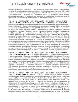 19
aplicações. 4 Matemática Financeira. 4.1 Custo financeiro: o juro real; juros simples x juros compostos.
4.2 Fontes de captação e alternativas de investimentos. 4.3 Formação de taxas e de spread. 4.4 A análise
de taxas – Acumulação de taxas, cálculo do ganho nominal X real. 4.5 Equivalência de taxas de juros. 4.6
Valor presente/futuro. 5 Economia. 5.1 Concorrência perfeita. 5.2 Monopólio: natural, ordinário,
discriminação de preços. 5.3 Assimetria de informação. 6 Conhecimento de plano de contas de
operadoras da área de saúde suplementar e análise das demonstrações financeiras.
CARGO 2: ESPECIALISTA EM REGULAÇÃO DE SAÚDE SUPLEMENTAR –
ESPECIALIDADE: ADMINISTRAÇÃO, CIÊNCIAS CONTÁBEIS E ECONOMIA. 1
Competência da ANS na Regulação Econômica e no monitoramento do Mercado de Saúde suplementar. 2
Direito Econômico. 2.1 Direito Concorrencial e poder econômico no mercado. 2.2 Lei de proteção da
concorrência (Lei n.º 8.884/1994 e Lei n.º 8.158/1991). 2.3 Sistema nacional de defesa do consumidor e
sua relação com agência reguladora (ANS). 3 Conhecimentos em Finanças Empresariais: Análise de
investimentos, estratégia financeira, análise econômico-financeiro (liquidez, endividamento,
rentabilidade), modelos de avaliação de empresas. 4 Matemática financeira. 4.1 Regra de três simples e
composta, percentagens. 4.2 Juros simples e compostos: capitalização e desconto. 4.3 Taxas de juros:
nominal, efetiva, equivalentes, real e aparente. 4.4 Rendas uniformes e variáveis. 4.5 Planos de
amortização de empréstimos e financiamentos. 4.6 Cálculo financeiro: custo real efetivo de operações de
financiamento, empréstimo e investimento. 4.7 Avaliação de alternativas de investimento. 4.8 Taxas de
retorno, taxa interna de retorno. 5 Análise macroeconômica e microeconômica. 6 Conhecimentos básicos
de Atuária/Estatística. 7 Conhecimentos na área contábil: Análise das Demonstrações Financeiras,
Conhecimento de Plano de Contas de Operadoras na área de Saúde Suplementar. 8 Administração:
Estrutura e Estratégia organizacional. 8.1 Novas tecnologias gerenciais: impactos sobre a configuração
das organizações prestadoras de serviços e sobre os processos de gestão. 8.2 Excelência nos serviços de
saúde: gestão de resultados na produção de serviços 8.3 O Paradigma do cliente na gestão dos serviços.
CARGO 3: ESPECIALISTA EM REGULAÇÃO DE SAÚDE SUPLEMENTAR –
ESPECIALIDADE: ESTATÍSTICA. 1 Cálculos de probabilidades. 2 Cálculos com geometria analítica.
3 Inferência estatística. 4 Estatística computacional. 5 Análise matemática. 6 Demografia. 7 Métodos
numéricos. 8 Pesquisa operacional. 9 Técnica de amostragem. 10 Análise de correlação e regressão. 11
Controle estatístico de qualidade. 12 Processos estocásticos. 13 Análise de dados discretos. 14 Análise
multivariada. 15 Análise das séries temporais. 16 Análise exploratória de dados. 17 Medidas de tendência
central. 18 Medidas de dispersão. 19 Medidas de assimetria. 20 Medidas de custos. 21 Distribuição
conjuntas. 22 Bioestatística 22.1 indicadores demográficos 22.2 estruturas demográficas (pirâmide etaria)
22.3 fenômenos demográficos (mortalidade, natalidade, nupcialidade, movimentos migratórios). 23
Definição de indicadores (índice, proporção, taxas e razão); estatística não-paramétrica. 24
Conhecimentos de softwares estatísticos e gerenciadores de banco de dados.
CARGO 4: ESPECIALISTA EM REGULAÇÃO DE SAÚDE SUPLEMENTAR –
ESPECIALIDADE: DIREITO. I DIREITO CIVIL: 1 Aplicação da lei no tempo e no espaço;
interpretação da lei; analogia. 1.1 Princípios gerais do direito e eqüidade. 2 Das pessoas. 2.1 Das pessoas
naturais. 2.2 Das pessoas jurídicas. 2.3 Do domicílio. 3 Dos bens. 3.1 Das diferentes classes de bens. 4
Dos fatos jurídicos. 4.1 Do negócio jurídico. 4.2 Dos atos jurídicos lícitos. 4.3 Dos atos ilícitos. 4.4 Da
prescrição e da decadência. 4.5 Da prova. 5 Do direito das obrigações. 5.1 Das modalidades das
obrigações. 5.2 Da transmissão das obrigações. 5.3 Do adimplemento e extinção das obrigações. 5.4 Do
inadimplemento das obrigações. 5.5 Dos contratos em geral. 5.6 Das várias espécies de contratos. 5.7 Dos
atos unilaterais. 5.8 Dos títulos de crédito. 5.9 Da responsabilidade civil. 5.10 Das preferências e
privilégios creditórios. 6 Do direito das coisas. 6.1 Da posse. 6.2 Dos direitos reais. 6.3 Da propriedade.
6.4 Da superfície. 6.5 Das servidões. 6.6 Do usufruto. 6.7 Do uso. 6.8 Da habitação. 6.9 Do direito do
promitente comprador. 6.10 Do penhor e da hipoteca. 7 Responsabilidade civil do Estado e do particular.
ESTUDECOMASVÍDEO-AULASDOCONCURSOVIRTUAL!
 