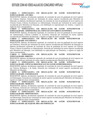 2
CARGO 1: ESPECIALISTA EM REGULAÇÃO DE SAÚDE SUPLEMENTAR –
ESPECIALIDADE: ATUÁRIA
REQUISITOS: diploma, devidamente registrado, de conclusão de curso de graduação de nível superior
em Ciências Atuariais, fornecido por instituição de ensino superior reconhecida pelo Ministério da
Educação, ou diploma, devidamente registrado, de conclusão de curso de graduação de nível superior em
Ciências Exatas, Ciências Econômicas ou Administração, fornecido por instituição de ensino superior
reconhecida pelo Ministério da Educação, com habilitação ou especialização em Atuária, e registro no
órgão de classe correspondente.
CARGO 2: ESPECIALISTA EM REGULAÇÃO DE SAÚDE SUPLEMENTAR –
ESPECIALIDADE: ADMINISTRAÇÃO, CIÊNCIAS CONTÁBEIS E ECONOMIA
REQUISITOS: diploma, devidamente registrado, de conclusão de curso de graduação de nível superior
em Administração, Ciências Contábeis ou Economia, fornecido por instituição de ensino superior
reconhecida pelo Ministério da Educação, e registro no órgão de classe correspondente.
CARGO 3: ESPECIALISTA EM REGULAÇÃO DE SAÚDE SUPLEMENTAR –
ESPECIALIDADE: ESTATÍSTICA
REQUISITOS: diploma, devidamente registrado, de conclusão de curso de graduação de nível superior
em Estatística, fornecido por instituição de ensino superior reconhecida pelo Ministério da Educação ou
diploma devidamente registrado de conclusão de curso de graduação de nível superior em Ciências
Exatas, Ciências Econômicas ou Administração, fornecido por instituição de ensino superior reconhecida
pelo Ministério da Educação, com habilitação ou especialização em Estatística, e registro no órgão de
classe correspondente.
CARGO 4: ESPECIALISTA EM REGULAÇÃO DE SAÚDE SUPLEMENTAR –
ESPECIALIDADE: DIREITO
REQUISITO: diploma, devidamente registrado, de conclusão de curso de graduação de nível superior em
Direito, fornecido por instituição de ensino superior reconhecida pelo Ministério da Educação.
CARGO 5: ESPECIALISTA EM REGULAÇÃO DE SAÚDE SUPLEMENTAR –
ESPECIALIDADE: CIÊNCIAS BIOLÓGICAS E DA SAÚDE (EPIDEMIOLOGIA)
REQUISITOS: diploma, devidamente registrado, de conclusão de curso de graduação de nível superior
em Ciências Biológicas e da Saúde, fornecido por instituição de ensino superior reconhecida pelo
Ministério da Educação.
CARGO 6: ESPECIALISTA EM REGULAÇÃO DE SAÚDE SUPLEMENTAR –
ESPECIALIDADE: ENFERMAGEM
REQUISITOS: diploma, devidamente registrado, de conclusão de curso de graduação de nível superior
em Enfermagem, fornecido por instituição de ensino superior reconhecida pelo Ministério da Educação, e
registro no órgão de classe correspondente.
CARGO 7: ESPECIALISTA EM REGULAÇÃO DE SAÚDE SUPLEMENTAR –
ESPECIALIDADE: MEDICINA
REQUISITOS: diploma, devidamente registrado, de conclusão de curso de graduação de nível superior
em Medicina, fornecido por instituição de ensino superior reconhecida pelo Ministério da Educação, e
registro no órgão de classe correspondente.
CARGO 8: ESPECIALISTA EM REGULAÇÃO DE SAÚDE SUPLEMENTAR –
ESPECIALIDADE: ODONTOLOGIA
REQUISITOS: diploma, devidamente registrado, de conclusão de curso de graduação de nível superior
em Odontologia, fornecido por instituição de ensino superior reconhecida pelo Ministério da Educação, e
registro no órgão de classe correspondente.
CARGO 9: ESPECIALISTA EM REGULAÇÃO DE SAÚDE SUPLEMENTAR –
ESPECIALIDADE: QUALQUER ÁREA DE FORMAÇÃO
ESTUDECOMASVÍDEO-AULASDOCONCURSOVIRTUAL!
 