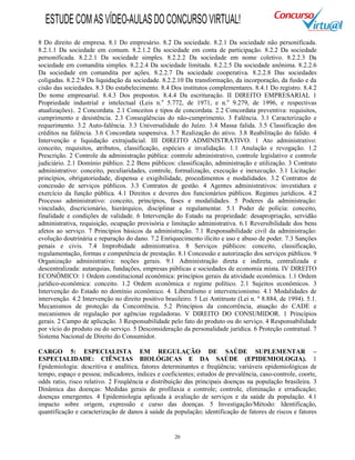 20
8 Do direito de empresa. 8.1 Do empresário. 8.2 Da sociedade. 8.2.1 Da sociedade não personificada.
8.2.1.1 Da sociedade em comum. 8.2.1.2 Da sociedade em conta de participação. 8.2.2 Da sociedade
personificada. 8.2.2.1 Da sociedade simples. 8.2.2.2 Da sociedade em nome coletivo. 8.2.2.3 Da
sociedade em comandita simples. 8.2.2.4 Da sociedade limitada. 8.2.2.5 Da sociedade anônima. 8.2.2.6
Da sociedade em comandita por ações. 8.2.2.7 Da sociedade cooperativa. 8.2.2.8 Das sociedades
coligadas. 8.2.2.9 Da liquidação da sociedade. 8.2.2.10 Da transformação, da incorporação, da fusão e da
cisão das sociedades. 8.3 Do estabelecimento. 8.4 Dos institutos complementares. 8.4.1 Do registro. 8.4.2
Do nome empresarial. 8.4.3 Dos prepostos. 8.4.4 Da escrituração. II DIREITO EMPRESARIAL 1
Propriedade industrial e intelectual (Leis n.o
5.772, de 1971, e n.o
9.279, de 1996, e respectivas
atualizações).. 2 Concordata. 2.1 Conceitos e tipos de concordata. 2.2 Concordata preventiva: requisitos,
cumprimento e desistência. 2.3 Conseqüências do não-cumprimento. 3 Falência. 3.1 Caracterização e
requerimento. 3.2 Auto-falência. 3.3 Universalidade do Juízo. 3.4 Massa falida. 3.5 Classificação dos
créditos na falência. 3.6 Concordata suspensiva. 3.7 Realização do ativo. 3.8 Reabilitação do falido. 4
Intervenção e liquidação extrajudicial. III DIREITO ADMINISTRATIVO. 1 Ato administrativo:
conceito, requisitos, atributos, classificação, espécies e invalidação. 1.1 Anulação e revogação. 1.2
Prescrição. 2 Controle da administração pública: controle administrativo, controle legislativo e controle
judiciário. 2.1 Domínio público. 2.2 Bens públicos: classificação, administração e utilização. 3 Contrato
administrativo: conceito, peculiaridades, controle, formalização, execução e inexecução. 3.1 Licitação:
princípios, obrigatoriedade, dispensa e exigibilidade, procedimentos e modalidades. 3.2 Contratos de
concessão de serviços públicos. 3.3 Contratos de gestão. 4 Agentes administrativos: investidura e
exercício da função pública. 4.1 Direitos e deveres dos funcionários públicos. Regimes jurídicos. 4.2
Processo administrativo: conceito, princípios, fases e modalidades. 5 Poderes da administração:
vinculado, discricionário, hierárquico, disciplinar e regulamentar. 5.1 Poder de polícia: conceito,
finalidade e condições de validade. 6 Intervenção do Estado na propriedade: desapropriação, servidão
administrativa, requisição, ocupação provisória e limitação administrativa. 6.1 Reversibilidade dos bens
afetos ao serviço. 7 Princípios básicos da administração. 7.1 Responsabilidade civil da administração:
evolução doutrinária e reparação do dano. 7.2 Enriquecimento ilícito e uso e abuso de poder. 7.3 Sanções
penais e civis. 7.4 Improbidade administrativa. 8 Serviços públicos: conceito, classificação,
regulamentação, formas e competência de prestação. 8.1 Concessão e autorização dos serviços públicos. 9
Organização administrativa: noções gerais. 9.1 Administração direta e indireta, centralizada e
descentralizada: autarquias, fundações, empresas públicas e sociedades de economia mista. IV DIREITO
ECONÔMICO: 1 Ordem constitucional econômica: princípios gerais da atividade econômica. 1.1 Ordem
jurídico-econômica: conceito. 1.2 Ordem econômica e regime político. 2.1 Sujeitos econômicos. 3
Intervenção do Estado no domínio econômico. 4. Liberalismo e intervencionismo. 4.1 Modalidades de
intervenção. 4.2 Intervenção no direito positivo brasileiro. 5 Lei Antitruste (Lei n. º 8.884, de 1994). 5.1.
Mecanismos de proteção da Concorrência. 5.2 Princípios da concorrência, atuação do CADE e
mecanismos de regulação por agências reguladoras. V DIREITO DO CONSUMIDOR. 1 Princípios
gerais. 2 Campo de aplicação. 3 Responsabilidade pelo fato do produto ou do serviço. 4 Responsabilidade
por vício do produto ou do serviço. 5 Desconsideração da personalidade jurídica. 6 Proteção contratual. 7
Sistema Nacional de Direito do Consumidor.
CARGO 5: ESPECIALISTA EM REGULAÇÃO DE SAÚDE SUPLEMENTAR –
ESPECIALIDADE: CIÊNCIAS BIOLÓGICAS E DA SAÚDE (EPIDEMIOLOGIA). 1
Epidemiologia: descritiva e analítica, fatores determinantes e freqüência; variáveis epidemiológicas de
tempo, espaço e pessoa; indicadores, índices e coeficientes; estudos de prevalência, caso-controle, coorte,
odds ratio, risco relativo. 2 Freqüência e distribuição das principais doenças na população brasileira. 3
Dinâmica das doenças: Medidas gerais de profilaxia e controle; controle, eliminação e erradicação;
doenças emergentes. 4 Epidemiologia aplicada à avaliação de serviços e da saúde da população. 4.1
impacto sobre origem, expressão e curso das doenças. 5 Investigação/Método: Identificação,
quantificação e caracterização de danos à saúde da população; identificação de fatores de riscos e fatores
ESTUDECOMASVÍDEO-AULASDOCONCURSOVIRTUAL!
 