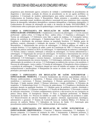 21
prognósticos para determinado agravo; estimativa de validade e confiabilidade de procedimentos de
diagnóstico e intervenção; avaliação da eficácia de procedimento ou de um agente profilático ou
terapêutico. 6 Construção de modelos epidemiológicos para análise estatística e de simulação. 7
Conhecimentos de Estatística básica. 8 Bioestatística: Dados primários e secundários, associação
estatística e associação causal, incidência, prevalência e associação de taxas estatísticas vitais; conceitos
básicos de demografia, indicadores demográficos, estruturas demográficas e fenômenos demográfico. 9
Conhecimentos de sistemas de informação em saúde e de interesse da Saúde- DATASUS/IBGE. 10
Conhecimento sobre as principais ações de epidemiologia e controle de doenças desenvolvidas pelo SUS.
CARGO 6: ESPECIALISTA EM REGULAÇÃO DE SAÚDE SUPLEMENTAR –
ESPECIALIDADE: ENFERMAGEM. 1 Fundamentos e exercício da enfermagem: 1.1 Lei do exercício
profissional - análise crítica. 1.2 Código de Ética - análise crítica. 1.3 Estatística e enfermagem. 1.4
Teorias em enfermagem. 1.5 Enfermeiro como líder e agente de mudança. 1.6 Concepções teórico-
práticas da assistência de enfermagem. 2 Epidemiologia Geral: 2.1 Processo de saúde-doença. 2.2
Freqüência e distribuição das principais doenças na população brasileira. 2.3 Medidas gerais de
profilaxia, controle, eliminação e irradiação das doenças. 2.4 Doenças emergentes. 2.5 Noções de
Bioestatística. 3 Administração dos serviços de enfermagem: 3.1 Políticas públicas em saúde e sua
evolução histórica. 3.2 Lei orgânica de saúde a partir da Constituição de 1988. 3.3 Processo social de
mudança das práticas sanitárias no SUS e na enfermagem. 3.4 Administração de materiais e enfermagem.
3.5 Normas, rotinas e manuais, elaboração e utilização na enfermagem. 3.6 Teorias administrativas e
enfermagem. 3.7 Organização dos serviços de enfermagem. 3.8 Estrutura e funcionamento dos serviços
de enfermagem. 3.9 Planejamento na administração e na assistência de enfermagem em nível
ambulatorial. 3.10 Enfermagem e recursos humanos - recrutamento e seleção. 3.11 Enfermagem em
equipe – dimensionamento dos recursos humanos. 3.12 Enfermagem, enfermeiro, tomada de decisão na
administração da assistência e do serviço. 3.13 Enfermagem na auditoria dos serviços e da assistência. 4
Processo de enfermagem - teoria e prática. 5 Consulta de enfermagem. 6 Emergências clínico-cirúrgicas e
a assistência de enfermagem. 7 Assistência integral por meio do trabalho em equipes: de enfermagem,
multiprofissional e interdisciplinar. 8 Planejamento do ensino ao cliente com vistas ao auto-cuidado:
promoção e prevenção da saúde.
CARGO 7: ESPECIALISTA EM REGULAÇÃO DE SAÚDE SUPLEMENTAR –
ESPECIALIDADE: MEDICINA. 1 Conceitos fundamentais das diversas especialidades clínicas. 2
Doenças cardiovasculares e respiratórias. 3 Doenças crônico-degenerativas. 4 Doenças endócrino-
metabólicas e nutricionais. 5 Doenças imunológicas. 6 Doenças gastrointestinais e hepáticas. 7
Oncologia. 8 Saúde materno infantil. 9 Doenças infecciosas e terapia antibiótica. 10 Princípios da
terapêutica. 11 Epidemiologia Geral: 11.1 Processo de saúde-doença. 11.2 Freqüência e distribuição das
principais doenças na população brasileira. 11.3 Medidas gerais de profilaxia, controle, eliminação e
irradiação das doenças. 11.4 Doenças emergentes. 11.5 Noções de Bioestatística. 12 Prevenção e controle
de infecções nosocomiais. 13 Exames complementares invasivos e não-invasivos de uso corriqueiro na
prática clínica diária. 14 Emergências clínicas. 15 Ética e legislação profissional. 16 Modelos
Assistenciais de Saúde: 16.1 Processo de trabalho em saúde. 16.2 Organização da assistência á saúde.
16.3 Desenvolvimento do sub-setor hospitalar nos aspectos: estrutural, organizacional, tecnológico,
administrativo e gerencial. 17 Sistema de Controle/Processo de Auditoria Médica: 17.1 Rotinas no
processo de auditoria Médica 17.2 Indicadores de Serviços de Saúde. 17.3 Autorização para
procedimentos médicos/hospitalares. 17.4 Confidencialidade de informações.
CARGO 8: ESPECIALISTA EM REGULAÇÃO DE SAÚDE SUPLEMENTAR -
ESPECIALIDADE: ODONTOLOGIA. 1 Conceitos. 2 Materiais restauradores. 2.1 Amálgama. 2.2
Resinas compostas. 2.3 Cimentos de ionômero de vidro. 3 Instrumentais. 4 Materiais protetores. 5
Diagnóstico e plano de tratamento. 6 Métodos preventivos. 7 Oclusão. 7.1 Ajuste oclusal. 7.2
ESTUDECOMASVÍDEO-AULASDOCONCURSOVIRTUAL!
 