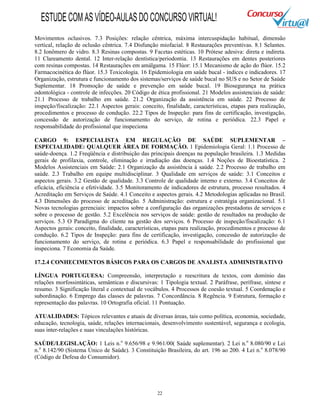 22
Movimentos oclusivos. 7.3 Posições: relação cêntrica, máxima intercuspidação habitual, dimensão
vertical, relação de oclusão cêntrica. 7.4 Disfunção miofacial. 8 Restaurações preventivas. 8.1 Selantes.
8.2 Ionômero de vidro. 8.3 Resinas compostas. 9 Facetas estéticas. 10 Prótese adesiva: direta e indireta.
11 Clareamento dental. 12 Inter-relação dentística/periodontia. 13 Restaurações em dentes posteriores
com resinas compostas. 14 Restaurações em amálgama. 15 Flúor: 15.1 Mecanismo de ação do flúor. 15.2
Farmacocinética do flúor. 15.3 Toxicologia. 16 Epidemiologia em saúde bucal - índices e indicadores. 17
Organização, estrutura e funcionamento dos sistemas/serviços de saúde bucal no SUS e no Setor de Saúde
Suplementar. 18 Promoção de saúde e prevenção em saúde bucal. 19 Biosegurança na prática
odontológica - controle de infecções. 20 Código de ética profissional. 21 Modelos assistenciais de saúde:
21.1 Processo de trabalho em saúde. 21.2 Organização da assistência em saúde. 22 Processo de
inspeção/fiscalização: 22.1 Aspectos gerais: conceito, finalidade, características, etapas para realização,
procedimentos e processo de condução. 22.2 Tipos de Inspeção: para fins de certificação, investigação,
concessão de autorização de funcionamento do serviço, de rotina e periódica. 22.3 Papel e
responsabilidade do profissional que inspeciona
CARGO 9: ESPECIALISTA EM REGULAÇÃO DE SAÚDE SUPLEMENTAR –
ESPECIALIDADE: QUALQUER ÁREA DE FORMAÇÃO. 1 Epidemiologia Geral: 1.1 Processo de
saúde-doença. 1.2 Freqüência e distribuição das principais doenças na população brasileira. 1.3 Medidas
gerais de profilaxia, controle, eliminação e irradiação das doenças. 1.4 Noções de Bioestatística. 2
Modelos Assistenciais em Saúde: 2.1 Organização da assistência à saúde. 2.2 Processo de trabalho em
saúde. 2.3 Trabalho em equipe multidisciplinar. 3 Qualidade em serviços de saúde: 3.1 Conceitos e
aspectos gerais. 3.2 Gestão de qualidade. 3.3 Controle de qualidade interno e externo. 3.4 Conceitos de
eficácia, eficiência e efetividade. 3.5 Monitoramento de indicadores de estrutura, processo resultados. 4
Acreditação em Serviços de Saúde. 4.1 Conceito e aspectos gerais. 4.2 Metodologias aplicadas no Brasil.
4.3 Dimensões do processo de acreditação. 5 Administração: estrutura e estratégia organizacional. 5.1
Novas tecnologias gerenciais: impactos sobre a configuração das organizações prestadoras de serviços e
sobre o processo de gestão. 5.2 Excelência nos serviços de saúde: gestão de resultados na produção de
serviços. 5.3 O Paradigma do cliente na gestão dos serviços. 6 Processo de inspeção/fiscalização: 6.1
Aspectos gerais: conceito, finalidade, características, etapas para realização, procedimentos e processo de
condução. 6.2 Tipos de Inspeção: para fins de certificação, investigação, concessão de autorização de
funcionamento do serviço, de rotina e periódica. 6.3 Papel e responsabilidade do profissional que
inspeciona. 7 Economia da Saúde.
17.2.4 CONHECIMENTOS BÁSICOS PARA OS CARGOS DE ANALISTA ADMINISTRATIVO
LÍNGUA PORTUGUESA: Compreensão, interpretação e reescritura de textos, com domínio das
relações morfossintáticas, semânticas e discursivas: 1 Tipologia textual. 2 Paráfrase, perífrase, síntese e
resumo. 3 Significação literal e contextual de vocábulos. 4 Processos de coesão textual. 5 Coordenação e
subordinação. 6 Emprego das classes de palavras. 7 Concordância. 8 Regência. 9 Estrutura, formação e
representação das palavras. 10 Ortografia oficial. 11 Pontuação.
ATUALIDADES: Tópicos relevantes e atuais de diversas áreas, tais como política, economia, sociedade,
educação, tecnologia, saúde, relações internacionais, desenvolvimento sustentável, segurança e ecologia,
suas inter-relações e suas vinculações históricas.
SAÚDE/LEGISLAÇÃO: 1 Leis n.o
9.656/98 e 9.961/00( Saúde suplementar). 2 Lei n.o
8.080/90 e Lei
n.o
8.142/90 (Sistema Único de Saúde). 3 Constituição Brasileira, do art. 196 ao 200. 4 Lei n.o
8.078/90
(Código de Defesa do Consumidor).
ESTUDECOMASVÍDEO-AULASDOCONCURSOVIRTUAL!
 