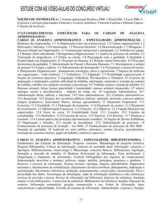 23
NOÇÕES DE INFORMÁTICA: 1 Sistema operacional Windows 2000. 2 Word 2000. 3 Excel 2000. 4
Conceitos e serviços relacionados à Internet e a correio eletrônico. 5 Internet Explorer e Outlook Express.
6 Noções de hardware.
17.2.5 CONHECIMENTOS ESPECÍFICOS PARA OS CARGOS DE ANALISTA
ADMINISTRATIVO
CARGO 10: ANALISTA ADMINISTRATIVO – ESPECIALIDADE: ADMINISTRAÇÃO. 1
Dinâmica das organizações. 1.1 A Organização como um sistema social. 1.2 Cultura organizacional. 1.3
Motivação e liderança. 1.4 Comunicação. 1.5 Processo decisório. 1.6 Descentralização. 1.7 Delegação. 2
Processo Grupal nas Organizações. 2.1 Comunicação interpessoal e intergrupal. 2.2 Trabalho em equipe.
2.3 Relação chefe/subordinado. 3 Reengenharia Organizacional. 3.1 Análise de processos de trabalho. 3.2
Eliminação de desperdícios. 3.3 Ênfase no cliente. 3.4 Preocupação com a qualidade. 4 Qualidade e
Produtividade nas Organizações. 4.1 Princípio de Deming. 4.2 Relação cliente/fornecedor. 4.3 Principais
ferramentas da qualidade. 5 Administração de Pessoal e Recursos Humanos. 5.1 Recrutamento e seleção
de pessoal. 5.2 Cargos e salários. 5.3 Administração do desempenho. 5.4 Treinamento e desenvolvimento.
6 Planejamento Organizacional: planejamento estratégico, tático e operacional. 7 Impacto do ambiente
nas organizações - visão sistêmica. 7.1 Turbulência. 7.2 Adaptação. 7.3 Flexibilidade organizacional. 8
Noções de estatística descritiva. 9 Legislação Trabalhista, Previdenciária e Tributária. 9.1 Conceito de
empregado e empregador, contrato individual de trabalho, interrupção, suspensão e extinção de contrato
de trabalho, trabalho em condições insalubre e periculosas. 9.2 Trabalho noturno, jornada de trabalho. 9.3
Repouso semanal, férias, licença paternidade e maternidade, repouso semanal remunerado, 13º salário,
encargos sociais e previdenciários , imposto de renda, etc. 10 Legislação Administrativa. 10.1
Administração direta, indireta, e funcional. 10.2 Atos administrativos. 10.3 Contratos administrativos.
10.4 Requisição. 10.5 Regime dos servidores públicos federais: admissão, demissão, concurso público,
estágios probatórios, Vencimento Básico, licença, aposentadoria. 11 Orçamento Empresarial. 11.1
Conceitos. 11.2 Finalidade. 11.3 Elaboração de orçamento. 11.4 Orçamento de custeio. 11.5 Orçamento
de investimento. 12 Administração Financeira. 12.1 Conceito. 12.2 Objetivos. 12.3 Função financeira nas
organizações. 12.4 Fluxo de caixa. 13 Contabilidade Geral. 13.1 Conceito. 13.2 Usuários da
contabilidade. 13.3 Patrimônio. 13.4 Conceitos de ativos. 13.5 Passivos. 13.6 Receitas. 13.7 Despesas e
resultado. 13.8 Leitura prática das principais demonstrações contábeis. 14 Noções de Direito Trabalhista.
15 Organização e métodos. 15.1 Gestão de documentos. 15.2 Administração de processos. 16
Conhecimentos de processos de licitação – Lei 8666. 17 Conhecimentos de processos de ISO 9000 –
Sistemas de qualidade. 18 Auditoria no setor público: princípios, normas técnicas, procedimentos,
avaliação de controles internos, papéis de trabalho, relatórios e pareceres.
CARGO 11: ANALISTA ADMINISTRATIVO – ESPECIALIDADE: BIBLIOTECONOMIA. 1
Fundamentos das Ciências da Informação. Pesquisa: conceitos. Metodologia da pesquisa científica.
Pesquisa bibliográfica. Ciência da Informação: contexto na sociedade atual. Informação: conceitos e
tipologias. Biblioteconomia, Arquivologia e Museologia: conceitos básicos. Bibliotecário: legislação,
formação e mercado de trabalho. O Moderno Profissional da Informação. Ética profissional. 2
Organização e tratamento da informação. Controle bibliográfico dos registros do conhecimento.
Representação descritiva e temática: políticas, etapas, padrões, princípios, processos e produtos. 3
Recursos e serviços de informação. Normas técnicas: tipologia, funções, aplicabilidade. Organismos
nacionais e internacionais de normalização. Documentos técnico-científicos: planejamento, elaboração e
normalização. Documentos eletrônicos: produção, armazenamento, conservação e disseminação. Ética e
privacidade dos dados. Tecnologias da informação: redes de informação eletrônicas e não eletrônicas;
serviços de provisão e acesso. Serviço de informação em bibliotecas: processo de referência. Interação
usuário versus bibliotecário. A entrevista de referência. Bibliotecário de referência: funções. Educação de
usuários. Informação comunitária: geração, comunicação e uso. Fontes de informação: tipos,
características e aplicabilidade. 4 Gestão de sistemas de informação. Administração: conceitos e funções.
ESTUDECOMASVÍDEO-AULASDOCONCURSOVIRTUAL!
 
