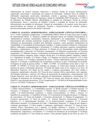 24
Administração de recursos humanos, financeiros e materiais. Gestão de recursos informacionais:
organização, preservação e manutenção dos suportes de informação. Ambiente físico da unidade de
informação: organização, preservação, manutenção, controle e segurança. Ergonomia: princípios e
funções. Norma Regulamentadora de Segurança e Saúde do Trabalhador (NR17/Ergonomia- 117.000-7)
do Ministério do Trabalho (Brasil): aplicabilidade às unidades de informação. Gestão de serviços
informacionais: fluxos e processos de trabalho. Controle e avaliação de serviços de informação.
Informatização em unidades de informação. Estudos de comunidades e de usuários como base para o
desenvolvimento de sistemas de informação. Pesquisa e desenvolvimento de coleções: políticas,
processos de pesquisa, processo de seleção e aquisição.
CARGO 12: ANALISTA ADMINISTRATIVO – ESPECIALIDADE: CIÊNCIAS CONTÁBEIS. 1
Lei n.o
6.404 e legislação complementar. 2 Contabilidade Pública: Plano de contas único para os órgãos
da Administração Direta. 2.1 Registros contábeis de operações típicas em Unidades Orçamentárias ou
Administrativas (sistemas: orçamentário, financeiro, patrimonial e de compensação). 2.2 Balanço e
demonstrações das variações patrimoniais exigidas pela Lei n.º 4.320/64. 3 Contabilidade comercial:
elaboração de demonstrações contábeis pela legislação societária e pelos princípios fundamentais da
contabilidade. 4 Consolidação de demonstrações contábeis. 5 Análise econômico-financeira. 6 Orçamento
público: elaboração, acompanhamento e fiscalização. 6.1 Créditos adicionais, especiais, extraordinários,
ilimitados e suplementares. 6.2 Plano plurianual. 6.3 Projeto de Lei Orçamentária Anual: elaboração,
acompanhamento e aprovação. 6.4 Princípios orçamentários. 6.5 Diretrizes orçamentárias. 6.6 Processo
orçamentário. 6.7 Métodos, técnicas e instrumentos do Orçamento Público. 6.8 Normas legais aplicáveis.
6.9 Receita pública: categorias, fontes, estágios; dívida ativa. 6.10 Despesa pública: categorias, estágios.
6.11 Suprimento de fundos. 6.12 Restos a Pagar. 6.13 Despesas de exercícios anteriores. 6.14 A conta
única do Tesouro. 6.15 Tomadas e prestações de contas. 7 Efeitos inflacionários sobre o patrimônio das
empresas. 8 Avaliação e contabilização de investimentos societários no país. 9 Destinação de resultado.
10 Imposto de renda de pessoa jurídica. 11 IRRF. 12 ICMS. 13 Contribuição social sobre o lucro. 14
PASEP. 15 COFINS. 16 Custos para avaliação de estoques. 17 Custos para tomada de decisões. 18
Sistemas de custos e informações gerenciais. 19 Estudo da relação custo versus volume versus lucro. 20
Matemática financeira. 20.1 Regra de três simples e composta, percentagens. 20.2 Juros simples e
compostos: capitalização e desconto. 20.3 Taxas de juros: nominal, efetiva, equivalentes, real e aparente.
20.4 Rendas uniformes e variáveis. 20.5 Planos de amortização de empréstimos e financiamentos. 20.6
Cálculo financeiro: custo real efetivo de operações de financiamento, empréstimo e investimento. 20.7
Avaliação de alternativas de investimento. 20.8 Taxas de retorno, taxa interna de retorno. 21 Lei n.°
8.666/93 e suas alterações posteriores. 22 Lei Complementar n.º 101/00 (Lei de Responsabilidade Fiscal).
23 Lei n.º 10.520/02. 24 Decreto n.º 3.555/00.
CARGO 13: ANALISTA ADMINISTRATIVO – ESPECIALIDADE: CIÊNCIAS ECONÔMICAS
1 Análise macroeconômica. 1.1 Contabilidade nacional. 1.2 Renda nacional. 1.3 Produto nacional. 1.4
Consumo. 1.5 Poupança. 1.6 Investimento. 1.7 Política fiscal e monetária. 1.8 Inflação. 1.9 Moeda e
crédito. 1.10 Desenvolvimento econômico. 2 Análise microeconômica. 2.1 Oferta e procura. 2.2
Equilíbrio do consumidor. 2.3 Equilíbrio da firma. 2.4 O mecanismo de formação de preços. 2.5 Regimes
de concorrência. 2.6 Teoria da produção. 3 Economia internacional. 3.1 Balanço de pagamentos. 3.2
Comércio internacional. 3.3 Taxas de câmbio. 3.4 Sistema financeiro internacional. 4 Economia
brasileira. 4.1 A industrialização brasileira. 4.2 O desenvolvimento econômico. 4.3 O processo
inflacionário brasileiro. 4.4 Orçamento da União. 5 Matemática financeira. 5.1 Regra de três simples e
composta, percentagens. 5.2 Juros simples e compostos: capitalização e desconto. 5.3 Taxas de juros:
nominal, efetiva, equivalentes, real e aparente. 5.4 Rendas uniformes e variáveis. 5.5 Planos de
amortização de empréstimos e financiamentos. 5.6 Cálculo financeiro: custo real efetivo de operações de
financiamento, empréstimo e investimento. 5.7 Avaliação de alternativas de investimento. 6 Avaliação
econômica de projetos. 6.1 Taxa interna de retorno e valor presente líquido de um fluxo de caixa. 6.2
ESTUDECOMASVÍDEO-AULASDOCONCURSOVIRTUAL!
 