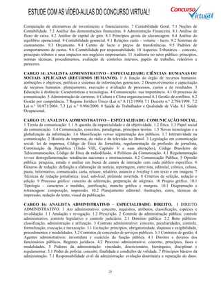 25
Comparação de alternativas de investimento e financiamento. 7 Contabilidade Geral. 7.1 Noções de
Contabilidade. 7.2 Análise das demonstrações financeiras. 8 Administração Financeira. 8.1 Análise de
fluxo de caixa. 8.2 Análise de capital de giro. 8.3 Princípios gerais de alavancagem. 8.4 Análise do
equilíbrio operacional. 9 Contabilidade gerencial. 9.1 Relações custo – volume – lucro. 9.2 Sistemas de
custeamento. 9.3 Orçamento. 9.4 Centro de lucro e preços de transferências. 9.5 Padrões de
comportamento de custos. 9.6 Contabilidade por responsabilidade. 10 Aspectos Tributários – conceito,
principais tributos e seus impactos nos negócios empresariais. 11 Auditoria no setor público: princípios,
normas técnicas, procedimentos, avaliação de controles internos, papéis de trabalho, relatórios e
pareceres.
CARGO 14: ANALISTA ADMINISTRATIVO – ESPECIALIDADE: CIÊNCIAS HUMANAS OU
SOCIAIS APLICADAS (RECURSOS HUMANOS). 1 A função do órgão de recursos humanos:
atribuições e objetivos, políticas e sistemas de informações gerenciais. 2 Desenvolvimento e capacitação
de recursos humanos: planejamento, execução e avaliação de processos, custos e de resultados. 3
Educação à distância: Características e tecnologias. 4 Comunicação: sua importância. 4.1 O processo de
comunicação. 5 Administração de carreiras. 6 Cultura e Clima organizacional 6.1 Gestão de conflitos. 6.2
Gestão por competência. 7 Regime Jurídico Único (Lei n.º 8.112/1990) 7.1 Decreto n.° 2.794/1998. 7.2
Lei n.° 10.871/2004. 7.3 Lei n.° 9.986/2000. 8 Saúde do Trabalhador e Qualidade de Vida. 8.1 Saúde
Ocupacional.
CARGO 15: ANALISTA ADMINISTRATIVO – ESPECIALIDADE: COMUNICAÇÃO SOCIAL.
1 Teoria da comunicação: 1.1 A questão da imparcialidade e da objetividade. 1.2 Ética. 1.3 Papel social
da comunicação. 1.4 Comunicação, conceitos, paradigmas, principais teorias. 1.5 Novas tecnologias e a
globalização da informação. 1.6 Massificação versus segmentação dos públicos. 1.7 Interatividade na
comunicação. 2 História da imprensa, do rádio e da televisão no Brasil. 3 Legislação em comunicação
social: lei de imprensa, Código de Ética do Jornalista, regulamentação da profissão de jornalista,
Constituição da República (Título VIII, Capítulo V e suas alterações), Código Brasileiro de
Telecomunicações, Código de Ética da radiodifusão. 4 Políticas da Comunicação. 4.1 Regulamentação
versus desregulamentação: tendências nacionais e internacionais. 4.2 Comunicação Pública. 5 Opinião
pública: pesquisa, estudo e análise em busca de canais de interação com cada público específico. 6
Gêneros de redação: definição e elaboração de notícia, reportagem, entrevista, editorial, crônica, coluna,
pauta, informativo, comunicado, carta, release, relatório, anúncio e briefing B em texto e em imagem. 7
Técnicas de redação jornalística: lead, sub-lead, pirâmide invertida. 8 Critérios de seleção, redação e
edição. 9 Processo gráfico: conceito de editoração, preparação de originais. 10 Projeto gráfico. 10.1
Tipologia – caracteres e medidas, justificação, mancha gráfica e margens. 10.1 Diagramação e
retrancagem: composição, impressão. 10.2 Planejamento editorial: ilustrações, cores, técnicas de
impressão, redação do texto, visual da publicação.
CARGO 16: ANALISTA ADMINISTRATIVO – ESPECIALIDADE: DIREITO. I DIREITO
ADMINISTRATIVO. 1 Ato administrativo: conceito, requisitos, atributos, classificação, espécies e
invalidação. 1.1 Anulação e revogação. 1.2 Prescrição. 2 Controle da administração pública: controle
administrativo, controle legislativo e controle judiciário. 2.1 Domínio público. 2.2 Bens públicos:
classificação, administração e utilização. 3 Contrato administrativo: conceito, peculiaridades, controle,
formalização, execução e inexecução. 3.1 Licitação: princípios, obrigatoriedade, dispensa e exigibilidade,
procedimentos e modalidades. 3.2 Contratos de concessão de serviços públicos. 3.3 Contratos de gestão. 4
Agentes administrativos: investidura e exercício da função pública. 4.1 Direitos e deveres dos
funcionários públicos. Regimes jurídicos. 4.2 Processo administrativo: conceito, princípios, fases e
modalidades. 5 Poderes da administração: vinculado, discricionário, hierárquico, disciplinar e
regulamentar. 5.1 Poder de polícia: conceito, finalidade e condições de validade. 7 Princípios básicos da
administração. 7.1 Responsabilidade civil da administração: evolução doutrinária e reparação do dano.
ESTUDECOMASVÍDEO-AULASDOCONCURSOVIRTUAL!
 