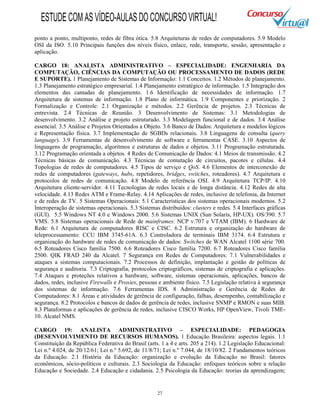 27
ponto a ponto, multiponto, redes de fibra ótica. 5.8 Arquiteturas de redes de computadores. 5.9 Modelo
OSI da ISO. 5.10 Principais funções dos níveis físico, enlace, rede, transporte, sessão, apresentação e
aplicação.
CARGO 18: ANALISTA ADMINISTRATIVO – ESPECIALIDADE: ENGENHARIA DA
COMPUTAÇÃO, CIÊNCIAS DA COMPUTAÇÃO OU PROCESSAMENTO DE DADOS (REDE
E SUPORTE). 1 Planejamento de Sistemas de Informação: 1.1 Conceitos. 1.2 Métodos de planejamento.
1.3 Planejamento estratégico empresarial. 1.4 Planejamento estratégico de informação. 1.5 Integração dos
elementos das camadas de planejamento. 1.6 Identificação de necessidades de informação. 1.7
Arquitetura de sistemas de informação. 1.8 Plano de informática. 1.9 Componentes e priorização. 2
Formalização e Controle: 2.1 Organização e métodos. 2.2 Gerência de projetos. 2.3 Técnicas de
entrevista. 2.4 Técnicas de Reunião. 3 Desenvolvimento de Sistemas: 3.1 Metodologias de
desenvolvimento. 3.2 Análise e projeto estruturado. 3.3 Modelagem funcional e de dados. 3.4 Análise
essencial. 3.5 Análise e Projetos Orientados a Objeto. 3.6 Banco de Dados: Arquitetura e modelos lógicos
e Representação física. 3.7 Implementação de SGBDs relacionais. 3.8 Linguagens de consulta (query
language). 3.9 Ferramentas de desenvolvimento de software e ferramentas CASE. 3.10 Aspectos de
linguagens de programação, algoritmos e estruturas de dados e objetos. 3.11 Programação estruturada.
3.12 Programação orientada a objetos. 4 Redes de Comunicação de Dados: 4.1 Meios de transmissão. 4.2
Técnicas básicas de comunicação. 4.3 Técnicas de comutação de circuitos, pacotes e células. 4.4
Topologias de redes de computadores. 4.5 Tipos de serviço e QoS. 4.6 Elementos de interconexão de
redes de computadores (gateways, hubs, repetidores, bridges, switches, roteadores). 4.7 Arquitetura e
protocolos de redes de comunicação. 4.8 Modelo de referência OSI. 4.9 Arquitetura TCP/IP. 4.10
Arquitetura cliente-servidor. 4.11 Tecnologias de redes locais e de longa distância. 4.12 Redes de alta
velocidade. 4.13 Redes ATM e Frame-Relay. 4.14 Aplicações de redes, inclusive de telefonia, da Internet
e de redes de TV. 5 Sistemas Operacionais: 5.1 Características dos sistemas operacionais modernos. 5.2
Interoperação de sistemas operacionais. 5.3 Sistemas distribuídos: clusters e redes. 5.4 Interfaces gráficas
(GUI). 5.5 Windows NT 4.0 e Windows 2000. 5.6 Sistemas UNIX (Sun Solaris, HP-UX). OS/390. 5.7
VMS. 5.8 Sistemas operacionais de Rede de mainframes: NCP v.707 e VTAM (IBM). 6 Hardware de
Rede: 6.1 Arquitetura de computadores RISC e CISC. 6.2 Estrutura e organização do hardware de
teleprocessamento: CCU IBM 3745-61A. 6.3 Controladora de terminais IBM 3174. 6.4 Estrutura e
organização do hardware de redes de comunicação de dados: Switches de WAN Alcatel 1100 série 700.
6.5 Roteadores Cisco família 7500. 6.6 Roteadores Cisco família 7200. 6.7 Roteadores Cisco família
2500. QIK FRAD 240 da Alcatel. 7 Segurança em Redes de Computadores: 7.1 Vulnerabilidades e
ataques a sistemas computacionais. 7.2 Processos de definição, implantação e gestão de políticas de
segurança e auditoria. 7.3 Criptografia, protocolos criptográficos, sistemas de criptografia e aplicações.
7.4 Ataques e proteções relativos a hardware, software, sistemas operacionais, aplicações, bancos de
dados, redes, inclusive Firewalls e Proxies, pessoas e ambiente físico. 7.5 Legislação relativa à segurança
dos sistemas de informação. 7.6 Ferramentas IDS. 8 Administração e Gerência de Redes de
Computadores: 8.1 Áreas e atividades de gerência de configuração, falhas, desempenho, contabilização e
segurança. 8.2 Protocolos e bancos de dados de gerência de redes, inclusive SNMP e RMON e suas MIB.
8.3 Plataformas e aplicações de gerência de redes, inclusive CISCO Works, HP OpenView, Tivoli TME-
10. Alcatel NMS.
CARGO 19: ANALISTA ADMINISTRATIVO – ESPECIALIDADE: PEDAGOGIA
(DESENVOLVIMENTO DE RECURSOS HUMANOS). 1 Educação Brasileira: aspectos legais. 1.1
Constituição da República Federativa do Brasil (arts. 1 a 4 e arts. 205 a 214). 1.2 Legislação Educacional:
Lei n.º 4.024, de 20/12/61; Lei n.º 5.692, de 11/8/71; Lei n.º 7.044, de 18/10/82. 2 Fundamentos teóricos
da Educação. 2.1 História da Educação: organização e evolução da Educação no Brasil: fatores
econômicos, sócio-políticos e culturais. 2.3 Sociologia da Educação: enfoques teóricos sobre a relação
Educação e Sociedade. 2.4 Educação e cidadania. 2.5 Psicologia da Educação: teorias da aprendizagem;
ESTUDECOMASVÍDEO-AULASDOCONCURSOVIRTUAL!
 