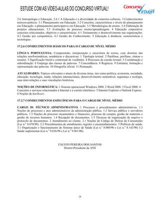 28
2.6 Antropologia e Educação. 2.6.1 A Educação e a diversidade de contextos culturais. 3 Conhecimentos
teóricos-práticos. 3.1 Planejamento em Educação. 3.2 Conceitos, características e níveis do planejamento
em Educação: o planejamento participativo em Educação. 3.3 Metodologias de ensino. 3.4 Elaboração de
projetos educacionais. 3.5 Avaliações do processo ensino/aprendizagem. 4 Educação corporativa:
conceitos relacionados, objetivos e características. 4.1 Treinamento e desenvolvimento nas organizações.
4.2 Gestão por competência. 4.3 Gestão do Conhecimento. 5 Educação à distância: características e
tecnologias .
17.2.6 CONHECIMENTOS BÁSICOS PARA O CARGO DE NÍVEL MÉDIO
LÍNGUA PORTUGUESA: Compreensão, interpretação e reescritura de textos, com domínio das
relações morfossintáticas, semânticas e discursivas: 1 Tipologia textual. 2 Paráfrase, perífrase, síntese e
resumo. 3 Significação literal e contextual de vocábulos. 4 Processos de coesão textual. 5 Coordenação e
subordinação. 6 Emprego das classes de palavras. 7 Concordância. 8 Regência. 9 Estrutura, formação e
representação das palavras. 10 Ortografia oficial. 11 Pontuação.
ATUALIDADES: Tópicos relevantes e atuais de diversas áreas, tais como política, economia, sociedade,
educação, tecnologia, saúde, relações internacionais, desenvolvimento sustentável, segurança e ecologia,
suas inter-relações e suas vinculações históricas.
NOÇÕES DE INFORMÁTICA: 1 Sistema operacional Windows 2000. 2 Word 2000. 3 Excel 2000. 4
Conceitos e serviços relacionados à Internet e a correio eletrônico. 5 Internet Explorer e Outlook Express.
6 Noções de hardware.
17.2.7 CONHECIMENTOS ESPECÍFICOS PARA O CARGO DE NÍVEL MÉDIO
CARGO 20: TÉCNICO ADMINISTRATIVO. 1 Processos e procedimentos administrativos. 1.1
Noções de processos e atos administrativos da administração pública. 1.2 Serviço público e servidores
públicos. 1.3 Noções de processo orçamentário e financeiro, processo de compra, gestão de materiais e
gestão de recursos humanos. 1.4 Recepção de documentos. 1.5 Técnicas de organização de arquivo e
protocolo de documentos. 2 Atendimento ao cliente. 2.1 Noções do Código de Defesa do Consumidor
(Lei n.o
8.078/90). 2.2 Procedimentos de atendimento, registro e encaminhamentos. 3 Políticas de saúde.
3.1 Organização e funcionamento do Sistema único de Saúde (Lei n.o
8.080/90 e Lei n.o
8.142/90) 3.2
Saúde suplementar (Lei n.o
9.656/98 e Lei n.o
9.961/00).
FAUSTO PEREIRA DOS SANTOS
Diretor-Presidente da ANS
ESTUDECOMASVÍDEO-AULASDOCONCURSOVIRTUAL!
 