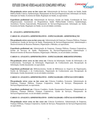 31
Pós-graduação stricto sensu ou lato sensu em: Administração de Serviços, Gestão em Saúde, Saúde
Pública/Saúde Coletiva, Epidemiologia, Planejamento de Serviços/Organizacional, Informação em Saúde,
Educação em Saúde, Economia da Saúde, Regulação em Saúde, ou equivalente.
Experiência profissional em: Administração de Serviços, Gestão em Saúde, Coordenação de Área
(Organizacional, Assistencial ou Programática), Saúde Pública/Saúde Coletiva, Epidemiologia,
Assistência Técnica Especializada, Planejamento de Serviços/Organizacional, Informação em Saúde,
Economia da Saúde, Regulação em Saúde, ou em atividades correlatas.
B – ANALISTA ADMINISTRATIVO
CARGO 10: ANALISTA ADMINISTRATIVO – ESPECIALIDADE: ADMINISTRAÇÃO
Pós-graduação stricto sensu ou lato sensu em: Administração de Empresas, Finanças Públicas, Finanças
Corporativas, Gestão de Serviços de Saúde, Planejamento de Serviços/Organizacional, Administração e
Desenvolvimento de Recursos Humanos, Organização e Métodos, ou equivalente.
Experiência profissional em: Administração de Empresas, Finanças Públicas, Finanças Corporativas,
Gestão de Serviços de Saúde, Planejamento de Serviços/Organizacional, Administração e
Desenvolvimento de Recursos Humanos, Organização e Métodos, ou em atividades correlatas.
CARGO 11: ANALISTA ADMINISTRATIVO – ESPECIALIDADE: BIBLIOTECONOMIA
Pós-graduação stricto sensu ou lato sensu em: Ciências da Informação, Gestão da Informação e do
Conhecimento, Tecnologias da Informação, Organização do Conhecimento para Recuperação da
Informação, Gestão documental, ou equivalente.
Experiência profissional em: Biblioteconomia, Gestão de Bibliotecas ou Arquivos de Organizações,
Gestão da Informação e do Conhecimento, Organização do Conhecimento para Recuperação da
Informação, Gestão documental, ou em atividades correlatas.
CARGO 12: ANALISTA ADMINISTRATIVO – ESPECIALIDADE: CIÊNCIAS CONTÁBEIS
Pós-graduação stricto sensu ou lato sensu em: Ciências Contábeis, Economia, Administração de
Empresas, Finanças Públicas, Finanças Corporativa, Gestão de Serviços, Planejamento de
Serviços/Organizacional, ou equivalente.
Experiência profissional em: Ciências Contábeis, Gestão Orçamentária-Financeira, Administração de
Empresas, Finanças Públicas, Finanças Corporativas, Gestão de Serviços, Planejamento de
Serviços/Organizacional, ou em atividades correlatas.
CARGO 13: ANALISTA ADMINISTRATIVO – ESPECIALIDADE: CIÊNCIAS ECONÔMICAS
Pós-graduação stricto sensu ou lato sensu em: Ciências Econômicas, Administração de Empresas,
Finanças Públicas, Finanças Corporativa, Gestão de Serviços, Planejamento de Serviços/Organizacional,
ou equivalente.
ESTUDECOMASVÍDEO-AULASDOCONCURSOVIRTUAL!
 