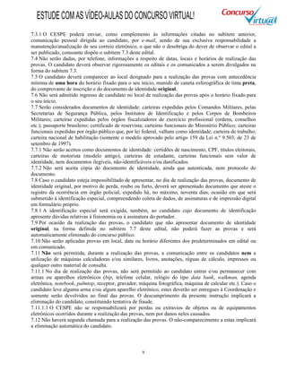 9
7.3.1 O CESPE poderá enviar, como complemento às informações citadas no subitem anterior,
comunicação pessoal dirigida ao candidato, por e-mail, sendo de sua exclusiva responsabilidade a
manutenção/atualização de seu correio eletrônico, o que não o desobriga do dever de observar o edital a
ser publicado, consoante dispõe o subitem 7.3 deste edital.
7.4 Não serão dadas, por telefone, informações a respeito de datas, locais e horários de realização das
provas. O candidato deverá observar rigorosamente os editais e os comunicados a serem divulgados na
forma do subitem 7.3.
7.5 O candidato deverá comparecer ao local designado para a realização das provas com antecedência
mínima de uma hora do horário fixado para o seu início, munido de caneta esferográfica de tinta preta,
do comprovante de inscrição e do documento de identidade original.
7.6 Não será admitido ingresso de candidato no local de realização das provas após o horário fixado para
o seu início.
7.7 Serão considerados documentos de identidade: carteiras expedidas pelos Comandos Militares, pelas
Secretarias de Segurança Pública, pelos Institutos de Identificação e pelos Corpos de Bombeiros
Militares; carteiras expedidas pelos órgãos fiscalizadores de exercício profissional (ordens, conselhos
etc.); passaporte brasileiro; certificado de reservista; carteiras funcionais do Ministério Público; carteiras
funcionais expedidas por órgão público que, por lei federal, valham como identidade; carteira de trabalho;
carteira nacional de habilitação (somente o modelo aprovado pelo artigo 159 da Lei n.º 9.503, de 23 de
setembro de 1997).
7.7.1 Não serão aceitos como documentos de identidade: certidões de nascimento, CPF, títulos eleitorais,
carteiras de motorista (modelo antigo), carteiras de estudante, carteiras funcionais sem valor de
identidade, nem documentos ilegíveis, não-identificáveis e/ou danificados.
7.7.2 Não será aceita cópia do documento de identidade, ainda que autenticada, nem protocolo do
documento.
7.8 Caso o candidato esteja impossibilitado de apresentar, no dia de realização das provas, documento de
identidade original, por motivo de perda, roubo ou furto, deverá ser apresentado documento que ateste o
registro da ocorrência em órgão policial, expedido há, no máximo, noventa dias, ocasião em que será
submetido à identificação especial, compreendendo coleta de dados, de assinaturas e de impressão digital
em formulário próprio.
7.8.1 A identificação especial será exigida, também, ao candidato cujo documento de identificação
apresente dúvidas relativas à fisionomia ou à assinatura do portador.
7.9 Por ocasião da realização das provas, o candidato que não apresentar documento de identidade
original, na forma definida no subitem 7.7 deste edital, não poderá fazer as provas e será
automaticamente eliminado do concurso público.
7.10 Não serão aplicadas provas em local, data ou horário diferentes dos predeterminados em edital ou
em comunicado.
7.11 Não será permitida, durante a realização das provas, a comunicação entre os candidatos nem a
utilização de máquinas calculadoras e/ou similares, livros, anotações, réguas de cálculo, impressos ou
qualquer outro material de consulta.
7.11.1 No dia de realização das provas, não será permitido ao candidato entrar e/ou permanecer com
armas ou aparelhos eletrônicos (bip, telefone celular, relógio do tipo data bank, walkman, agenda
eletrônica, notebook, palmtop, receptor, gravador, máquina fotográfica, máquina de calcular etc.). Caso o
candidato leve alguma arma e/ou algum aparelho eletrônico, estes deverão ser entregues à Coordenação e
somente serão devolvidos ao final das provas. O descumprimento da presente instrução implicará a
eliminação do candidato, constituindo tentativa de fraude.
7.11.1.1 O CESPE não se responsabilizará por perdas ou extravios de objetos ou de equipamentos
eletrônicos ocorridos durante a realização das provas, nem por danos neles causados.
7.12 Não haverá segunda chamada para a realização das provas. O não-comparecimento a estas implicará
a eliminação automática do candidato.
ESTUDECOMASVÍDEO-AULASDOCONCURSOVIRTUAL!
 