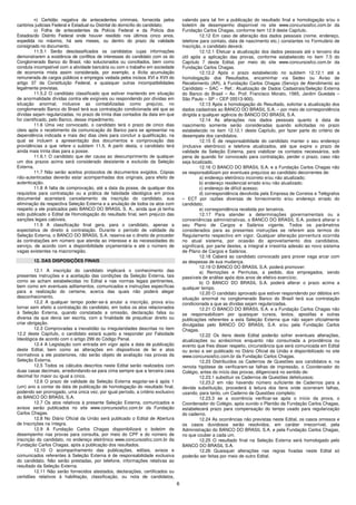 n) Certidão negativa de antecedentes criminais, fornecida pelos            valendo para tal fim a publicação do resultado final e homologação e/ou o
cartórios judiciais Federal e Estadual ou Distrital do domicílio do candidato;       boletim de desempenho disponível no site www.concursosfcc.com.br da
          o) Folha de antecedentes da Polícia Federal e da Polícia dos               Fundação Carlos Chagas, conforme item 12.9 deste Capítulo.
Estados/do Distrito Federal onde houver residido nos últimos cinco anos,                      12.12 Em caso de alteração dos dados pessoais (nome, endereço,
expedida no máximo, há seis meses, ou dentro do prazo da validade                    telefone para contato, data de nascimento etc.) constantes no Formulário de
consignado no documento.                                                             Inscrição, o candidato deverá:
          11.5.1 Serão desclassificados os candidatos cujas informações                       12.12.1 Efetuar a atualização dos dados pessoais até o terceiro dia
demonstrarem a existência de conflitos de interesses do candidato com os do          útil após a aplicação das provas, conforme estabelecido no item 7.5 do
Conglomerado Banco do Brasil, não solucionados ou conciliados, bem como              Capítulo 7 deste Edital, por meio do site www.concursosfcc.com.br da
conduta incompatível com a atividade bancária ou com o trabalho em sociedade         Fundação Carlos Chagas.
de economia mista assim considerada, por exemplo, a ilícita acumulação                        12.12.2 Após o prazo estabelecido no subitem 12.12.1 até a
remunerada de cargos públicos e empregos vedada pelos incisos XVI e XVII do          homologação dos Resultados, encaminhar via Sedex ou Aviso de
artigo 37 da Constituição Federal, e quaisquer outras incompatibilidades             Recebimento (AR), à Fundação Carlos Chagas (Serviço de Atendimento ao
legalmente previstas.                                                                Candidato – SAC – Ref.: Atualização de Dados Cadastrais/Seleção Externa
          11.5.2 O candidato classificado que estiver mantendo em situação           do Banco do Brasil – Av. Prof. Francisco Morato, 1565, Jardim Guedala –
de anormalidade dívidas contra ele exigíveis ou respondendo por dívidas em           São Paulo – SP – CEP 05513-900).
situação anormal, inclusive as contabilizadas como prejuízo, no                               12.13 Após a homologação do Resultado, solicitar a atualização dos
conglomerado Banco do Brasil terá sua contratação condicionada até que as            dados cadastrais ao BANCO DO BRASIL S.A. – por meio de correspondência
dívidas sejam regularizadas, no prazo de trinta dias contados da data em que         dirigida a qualquer agência do BANCO DO BRASIL S.A.
for cientificado, pelo Banco, desse impedimento.                                              12.14 As alterações nos dados pessoais quanto à data de
          11.6 Uma vez convocado, o candidato terá o prazo de cinco dias             nascimento somente serão consideradas quando solicitadas no prazo
úteis após o recebimento da comunicação do Banco para se apresentar na               estabelecido no item 12.12.1 deste Capítulo, por fazer parte do critério de
dependência indicada e mais dez dias úteis para concluir a qualificação, na          desempate dos candidatos.
qual se incluem a apresentação dos documentos e comprovação das                               12.15 É de responsabilidade do candidato manter o seu endereço
providências a que refere o subitem 11.5. A partir desta, o candidato terá           (inclusive eletrônico) e telefone atualizados, até que expire o prazo de
ainda mais trinta dias para a posse.                                                 validade da Seleção Externa, para viabilizar os contatos necessários, sob
          11.6.1 O candidato que der causa ao descumprimento de qualquer             pena de quando for convocado para contratação, perder o prazo, caso não
um dos prazos acima será considerado desistente e excluído da Seleção                seja localizado.
Externa.                                                                                      12.16 O BANCO DO BRASIL S.A. e a Fundação Carlos Chagas não
          11.7 Não serão aceitos protocolos de documentos exigidos. Cópias           se responsabilizam por eventuais prejuízos ao candidato decorrentes de:
não-autenticadas deverão estar acompanhadas dos originais, para efeito de                     a) endereço eletrônico incorreto e/ou não atualizado;
autenticação.                                                                                 b) endereço residencial errado e/ou não atualizado;
          11.8 A falta de comprovação, até a data da posse, de qualquer dos                   c) endereço de difícil acesso;
requisitos para contratação ou a prática de falsidade ideológica em prova                     d) correspondência devolvida pela Empresa de Correios e Telégrafos
documental acarretará cancelamento da inscrição do candidato, sua                    – ECT por razões diversas de fornecimento e/ou endereço errado do
eliminação da respectiva Seleção Externa e a anulação de todos os atos com           candidato;
respeito a ele praticados pelo BANCO DO BRASIL S. A., ainda que já tenha                      e) correspondência recebida por terceiros.
sido publicado o Edital de Homologação do resultado final, sem prejuízo das                   12.17 Para atender a determinações governamentais ou a
sanções legais cabíveis.                                                             conveniências administrativas, o BANCO DO BRASIL S.A. poderá alterar o
          11.9 A classificação final gera, para o candidato, apenas a                seu Plano de Cargos e Salários vigente. Todos os parâmetros
expectativa de direito à contratação. Durante o período de validade da               considerados para as presentes instruções se referem aos termos do
Seleção Externa, o BANCO DO BRASIL S.A. reserva-se o direito de proceder             Regulamento respectivo em vigor. Qualquer alteração porventura ocorrida
às contratações em número que atenda ao interesse e às necessidades do               no atual sistema, por ocasião do aproveitamento dos candidatos,
serviço, de acordo com a disponibilidade orçamentária e até o número de              significará, por parte destes, a integral e irrestrita adesão ao novo sistema
vagas existentes na macrorregião.                                                    de Plano de Cargos e Salários.
                                                                                              12.18 Caberá ao candidato convocado para prover vaga arcar com
        12. DAS DISPOSIÇÕES FINAIS                                                   as despesas de sua mudança.
                                                                                              12.19 O BANCO DO BRASIL S.A. poderá promover:
         12.1 A inscrição do candidato implicará o conhecimento das                           a) Remoções e Permutas, a pedido, dos empregados, sendo
presentes instruções e a aceitação das condições da Seleção Externa, tais            passíveis de análise após dois anos de efetivo exercício;
como se acham estabelecidas no Edital e nas normas legais pertinentes,                        b) O BANCO DO BRASIL S.A. poderá alterar o prazo acima a
bem como em eventuais aditamentos, comunicados e instruções específicas              qualquer tempo.
para a realização do certame, acerca das quais não poderá alegar                              12.20 O candidato aprovado que estiver respondendo por débitos em
desconhecimento.                                                                     situação anormal no conglomerado Banco do Brasil terá sua contratação
         12.2 A qualquer tempo poder-se-á anular a inscrição, prova e/ou             condicionada a que as dívidas sejam regularizadas.
tornar sem efeito a contratação do candidato, em todos os atos relacionados                   12.21 O BANCO DO BRASIL S.A. e a Fundação Carlos Chagas não
à Seleção Externa, quando constatada a omissão, declaração falsa ou                  se responsabilizam por quaisquer cursos, textos, apostilas e outras
diversa da que devia ser escrita, com a finalidade de prejudicar direito ou          publicações referentes a esta Seleção Externa que não sejam oficialmente
criar obrigação.                                                                     divulgadas pelo BANCO DO BRASIL S.A. e/ou pela Fundação Carlos
         12.3 Comprovadas a inexatidão ou irregularidades descritas no item          Chagas.
12.2 deste Capítulo, o candidato estará sujeito a responder por Falsidade                     12.22 Os itens deste Edital poderão sofrer eventuais alterações,
Ideológica de acordo com o artigo 299 do Código Penal.                               atualizações ou acréscimos enquanto não consumada a providência ou
         12.4 A Legislação com entrada em vigor após a data de publicação            evento que lhes disser respeito, circunstância que será comunicada em Edital
deste Edital, bem como as alterações em dispositivos de lei e atos                   ou aviso a ser publicado no Diário Oficial da União e disponibilizado no site
normativos a ele posteriores, não serão objeto de avaliação nas provas da            www.concursosfcc.com.br da Fundação Carlos Chagas.
Seleção Externa.                                                                              12.23 Distribuídos os Cadernos de Questões aos candidatos e, na
         12.5 Todos os cálculos descritos neste Edital serão realizados com          remota hipótese de verificarem-se falhas de impressão, o Coordenador do
duas casas decimais, arredondando-se para cima sempre que a terceira casa            Colégio, antes do início das provas, diligenciará no sentido de:
decimal for maior ou igual a cinco.                                                           12.23.1 substituir os Cadernos de Questões defeituosos;
         12.6 O prazo de validade da Seleção Externa esgotar-se-á após 1                      12.23.2 em não havendo número suficiente de Cadernos para a
(um) ano a contar da data de publicação de homologação do resultado final,           devida substituição, procederá à leitura dos itens onde ocorreram falhas,
podendo ser prorrogado, uma única vez, por igual período, a critério exclusivo       usando, para tanto, um Caderno de Questões completo;
do BANCO DO BRASIL S.A.                                                                       12.23.3 se a ocorrência verificar-se após o início da prova, o
         12.7 Os atos relativos à presente Seleção Externa, comunicados e            Coordenador do Colégio, após ouvido o Plantão da Fundação Carlos Chagas,
avisos serão publicados no site www.concursosfcc.com.br da Fundação                  estabelecerá prazo para compensação do tempo usado para regularização
Carlos Chagas.                                                                       do caderno.
         12.8 No Diário Oficial da União será publicado o Edital de Abertura                  12.24 As ocorrências não previstas neste Edital, os casos omissos e
de Inscrições na íntegra.                                                            os casos duvidosos serão resolvidos, em caráter irrecorrível, pela
         12.9 A Fundação Carlos Chagas disponibilizará o boletim de                  Administração do BANCO DO BRASIL S.A. e pela Fundação Carlos Chagas,
desempenho nas provas para consulta, por meio do CPF e do número de                  no que couber a cada um.
inscrição do candidato, no endereço eletrônico www.concursosfcc.com.br da                     12.25 O resultado final na Seleção Externa será homologado pelo
Fundação Carlos Chagas, após a publicação dos resultados.                            BANCO DO BRASIL S.A.
         12.10 O acompanhamento das publicações, editais, avisos e                            12.26 Quaisquer alterações nas regras fixadas neste Edital só
comunicados referentes à Seleção Externa é de responsabilidade exclusiva             poderão ser feitas por meio de outro Edital.
do candidato. Não serão prestadas, por telefone, informações relativas ao
resultado da Seleção Externa.
         12.11 Não serão fornecidos atestados, declarações, certificados ou
certidões relativos à habilitação, classificação, ou nota de candidatos,
                                                                                 6
 
