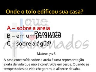 Onde o tolo edificou sua casa?A – sobre a areiaB – em um penhascoC – sobre a águaA – sobre a areiaPergunta 10Mateus 7:26A casa construída sobre a areia é uma representação exata da vida que não é construída em Jesus. Quando as tempestades da vida chegarem, o alicerce desaba.