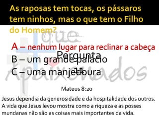 As raposas tem tocas, os pássaros tem ninhos, mas o que tem o Filho do Homem?A – nenhum lugar para reclinar a cabeçaB – um grande palácioC – uma manjedouraA – nenhum lugar para reclinar a cabeçaPergunta 11Mateus 8:20Jesus dependia da generosidade e da hospitalidade dos outros. A vida que Jesus levou mostra como a riqueza e as posses mundanas não são as coisas mais importantes da vida.