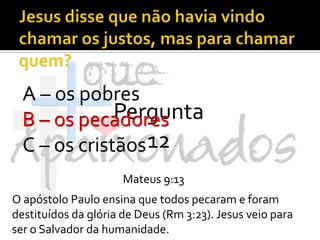 Jesus disse que não havia vindo chamar os justos, mas para chamar quem?A – os pobresB – os pecadoresC – os cristãosPergunta 12B – os pecadoresMateus 9:13O apóstolo Paulo ensina que todos pecaram e foram destituídos da glória de Deus (Rm 3:23). Jesus veio para ser o Salvador da humanidade.