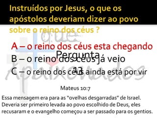 Instruídos por Jesus, o que os apóstolos deveriam dizer ao povo sobre o reino dos céus ?A – o reino dos céus esta chegandoB – o reino dos céus já veioC – o reino dos céus ainda está por virA – o reino dos céus esta chegandoPergunta 13Mateus 10:7Essa mensagem era para as “ovelhas desgarradas” de Israel. Deveria ser primeiro levada ao povo escolhido de Deus, eles recusaram e o evangelho começou a ser passado para os gentios.