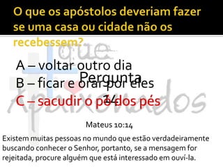 O que os apóstolos deveriam fazer se uma casa ou cidade não os recebessem?A – voltar outro diaB – ficar e orar por elesC – sacudir o pó dos pésPergunta 14C – sacudir o pó dos pésMateus 10:14Existem muitas pessoas no mundo que estão verdadeiramente buscando conhecer o Senhor, portanto, se a mensagem for rejeitada, procure alguém que está interessado em ouví-la.