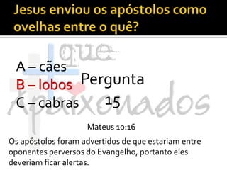 Jesus enviou os apóstolos como ovelhas entre o quê?A – cãesB – lobosC – cabrasPergunta 15B – lobosMateus 10:16Os apóstolos foram advertidos de que estariam entre oponentes perversos do Evangelho, portanto eles deveriam ficar alertas.
