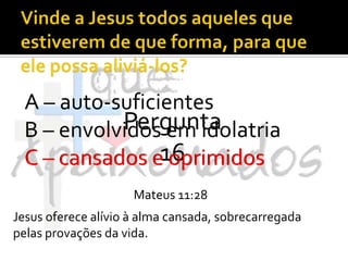 Vinde a Jesus todos aqueles que estiverem de que forma, para que ele possa aliviá-los?A – auto-suficientesB – envolvidos em idolatriaC – cansados e oprimidosPergunta 16C – cansados e oprimidosMateus 11:28Jesus oferece alívio à alma cansada, sobrecarregada pelas provações da vida.